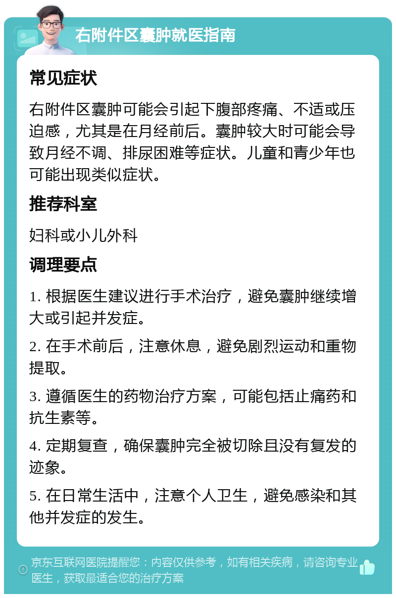 右附件区囊肿就医指南 常见症状 右附件区囊肿可能会引起下腹部疼痛、不适或压迫感，尤其是在月经前后。囊肿较大时可能会导致月经不调、排尿困难等症状。儿童和青少年也可能出现类似症状。 推荐科室 妇科或小儿外科 调理要点 1. 根据医生建议进行手术治疗，避免囊肿继续增大或引起并发症。 2. 在手术前后，注意休息，避免剧烈运动和重物提取。 3. 遵循医生的药物治疗方案，可能包括止痛药和抗生素等。 4. 定期复查，确保囊肿完全被切除且没有复发的迹象。 5. 在日常生活中，注意个人卫生，避免感染和其他并发症的发生。