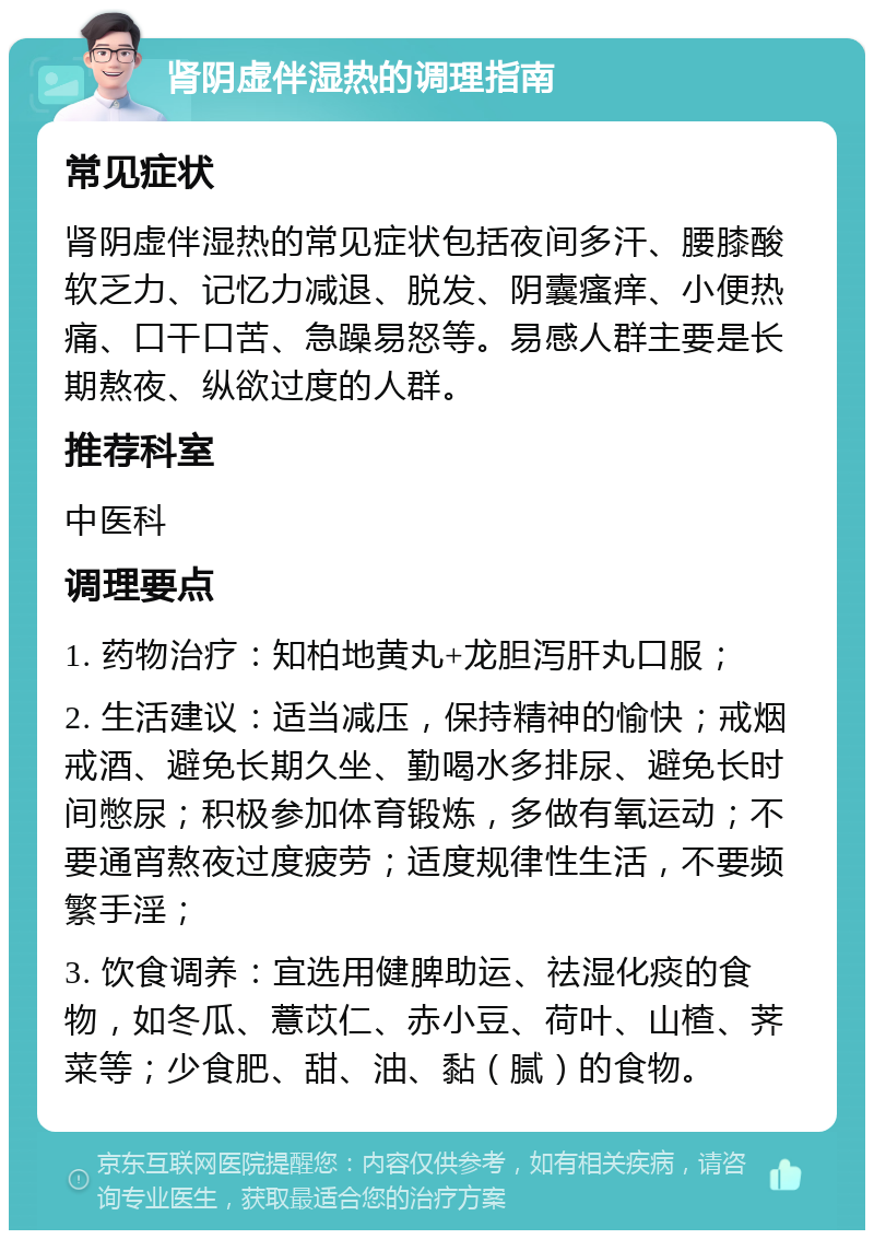 肾阴虚伴湿热的调理指南 常见症状 肾阴虚伴湿热的常见症状包括夜间多汗、腰膝酸软乏力、记忆力减退、脱发、阴囊瘙痒、小便热痛、口干口苦、急躁易怒等。易感人群主要是长期熬夜、纵欲过度的人群。 推荐科室 中医科 调理要点 1. 药物治疗：知柏地黄丸+龙胆泻肝丸口服； 2. 生活建议：适当减压，保持精神的愉快；戒烟戒酒、避免长期久坐、勤喝水多排尿、避免长时间憋尿；积极参加体育锻炼，多做有氧运动；不要通宵熬夜过度疲劳；适度规律性生活，不要频繁手淫； 3. 饮食调养：宜选用健脾助运、祛湿化痰的食物，如冬瓜、薏苡仁、赤小豆、荷叶、山楂、荠菜等；少食肥、甜、油、黏（腻）的食物。