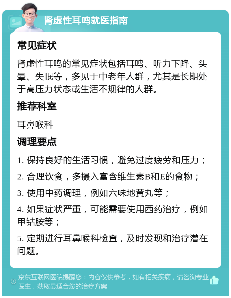 肾虚性耳鸣就医指南 常见症状 肾虚性耳鸣的常见症状包括耳鸣、听力下降、头晕、失眠等，多见于中老年人群，尤其是长期处于高压力状态或生活不规律的人群。 推荐科室 耳鼻喉科 调理要点 1. 保持良好的生活习惯，避免过度疲劳和压力； 2. 合理饮食，多摄入富含维生素B和E的食物； 3. 使用中药调理，例如六味地黄丸等； 4. 如果症状严重，可能需要使用西药治疗，例如甲钴胺等； 5. 定期进行耳鼻喉科检查，及时发现和治疗潜在问题。