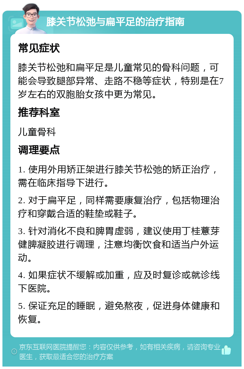 膝关节松弛与扁平足的治疗指南 常见症状 膝关节松弛和扁平足是儿童常见的骨科问题，可能会导致腿部异常、走路不稳等症状，特别是在7岁左右的双胞胎女孩中更为常见。 推荐科室 儿童骨科 调理要点 1. 使用外用矫正架进行膝关节松弛的矫正治疗，需在临床指导下进行。 2. 对于扁平足，同样需要康复治疗，包括物理治疗和穿戴合适的鞋垫或鞋子。 3. 针对消化不良和脾胃虚弱，建议使用丁桂薏芽健脾凝胶进行调理，注意均衡饮食和适当户外运动。 4. 如果症状不缓解或加重，应及时复诊或就诊线下医院。 5. 保证充足的睡眠，避免熬夜，促进身体健康和恢复。