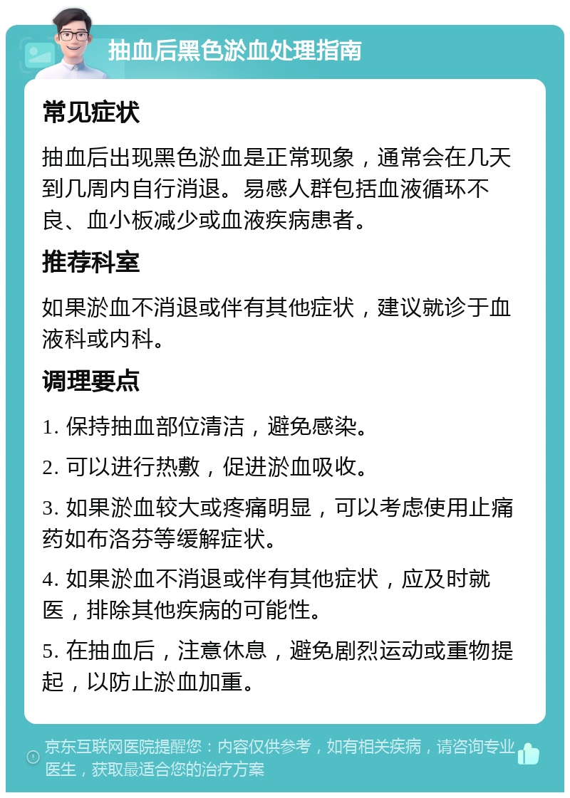 抽血后黑色淤血处理指南 常见症状 抽血后出现黑色淤血是正常现象，通常会在几天到几周内自行消退。易感人群包括血液循环不良、血小板减少或血液疾病患者。 推荐科室 如果淤血不消退或伴有其他症状，建议就诊于血液科或内科。 调理要点 1. 保持抽血部位清洁，避免感染。 2. 可以进行热敷，促进淤血吸收。 3. 如果淤血较大或疼痛明显，可以考虑使用止痛药如布洛芬等缓解症状。 4. 如果淤血不消退或伴有其他症状，应及时就医，排除其他疾病的可能性。 5. 在抽血后，注意休息，避免剧烈运动或重物提起，以防止淤血加重。