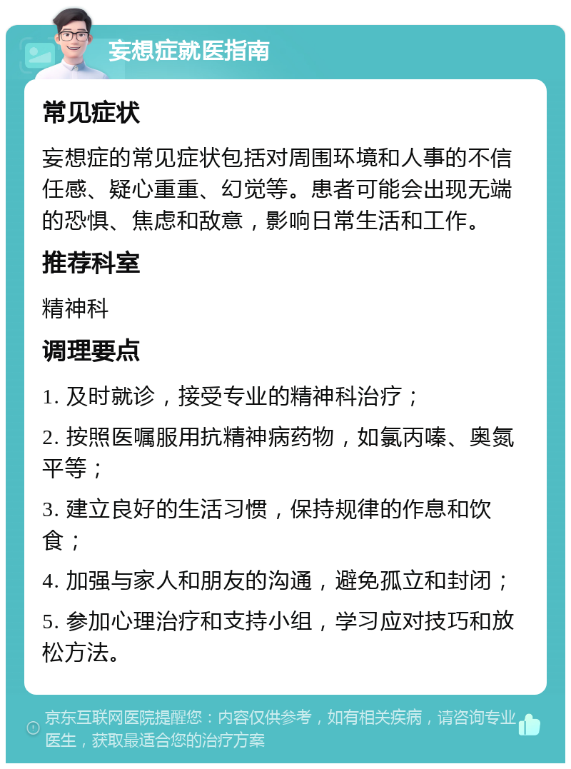 妄想症就医指南 常见症状 妄想症的常见症状包括对周围环境和人事的不信任感、疑心重重、幻觉等。患者可能会出现无端的恐惧、焦虑和敌意，影响日常生活和工作。 推荐科室 精神科 调理要点 1. 及时就诊，接受专业的精神科治疗； 2. 按照医嘱服用抗精神病药物，如氯丙嗪、奥氮平等； 3. 建立良好的生活习惯，保持规律的作息和饮食； 4. 加强与家人和朋友的沟通，避免孤立和封闭； 5. 参加心理治疗和支持小组，学习应对技巧和放松方法。