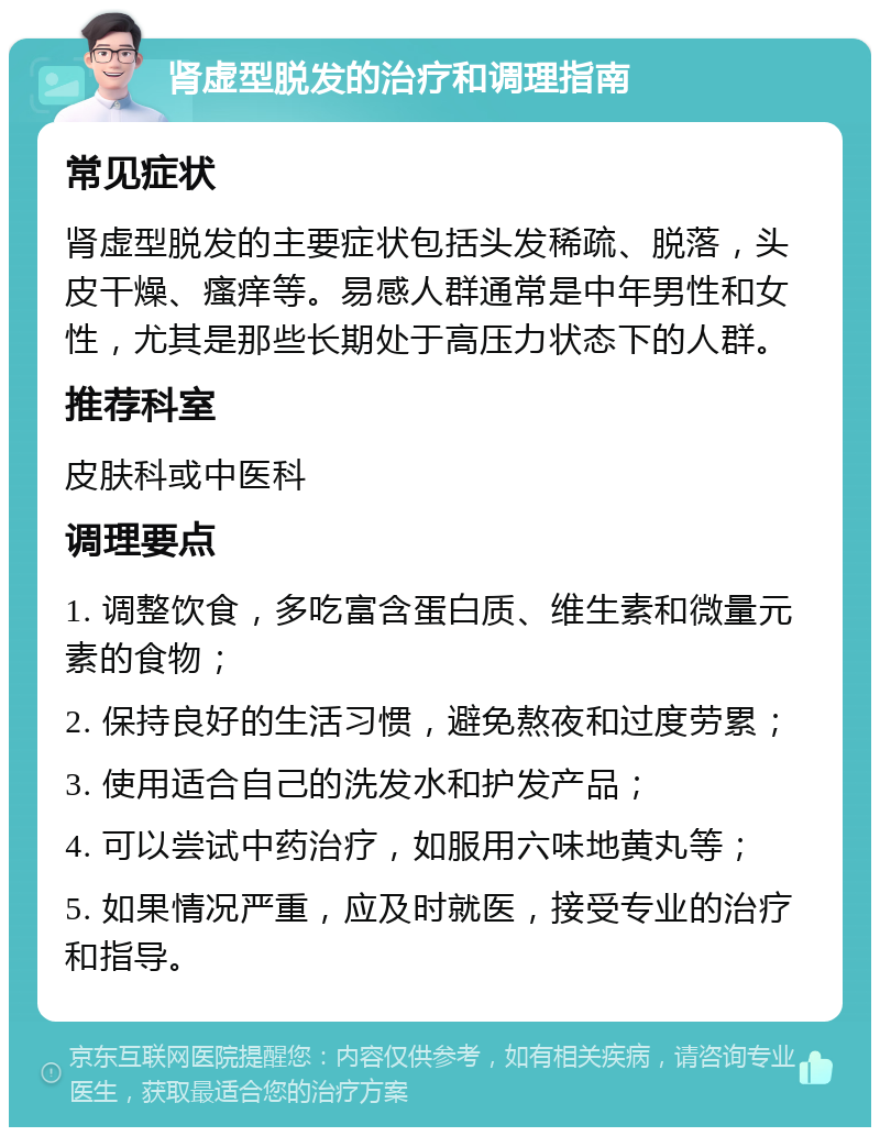 肾虚型脱发的治疗和调理指南 常见症状 肾虚型脱发的主要症状包括头发稀疏、脱落，头皮干燥、瘙痒等。易感人群通常是中年男性和女性，尤其是那些长期处于高压力状态下的人群。 推荐科室 皮肤科或中医科 调理要点 1. 调整饮食，多吃富含蛋白质、维生素和微量元素的食物； 2. 保持良好的生活习惯，避免熬夜和过度劳累； 3. 使用适合自己的洗发水和护发产品； 4. 可以尝试中药治疗，如服用六味地黄丸等； 5. 如果情况严重，应及时就医，接受专业的治疗和指导。