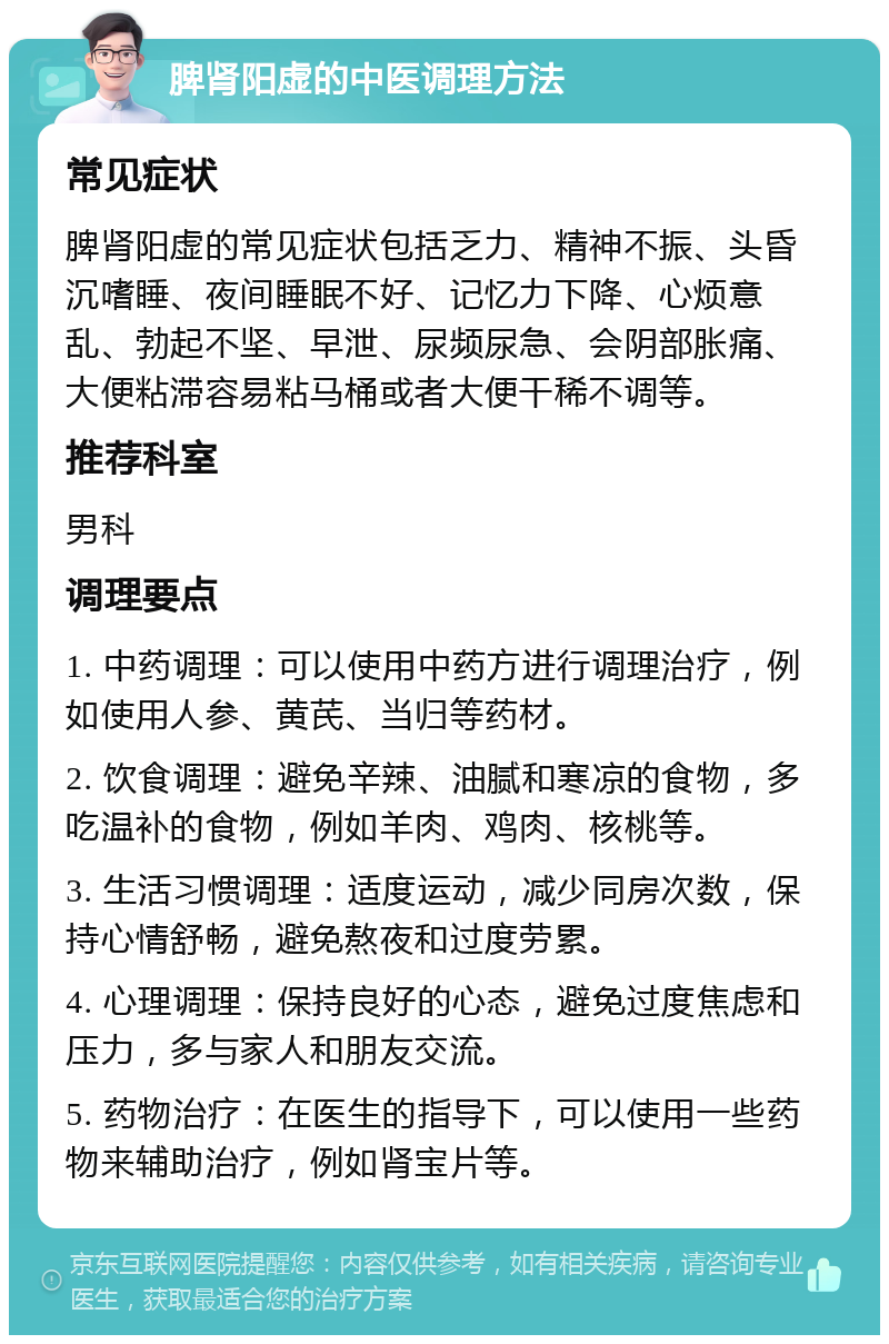 脾肾阳虚的中医调理方法 常见症状 脾肾阳虚的常见症状包括乏力、精神不振、头昏沉嗜睡、夜间睡眠不好、记忆力下降、心烦意乱、勃起不坚、早泄、尿频尿急、会阴部胀痛、大便粘滞容易粘马桶或者大便干稀不调等。 推荐科室 男科 调理要点 1. 中药调理：可以使用中药方进行调理治疗，例如使用人参、黄芪、当归等药材。 2. 饮食调理：避免辛辣、油腻和寒凉的食物，多吃温补的食物，例如羊肉、鸡肉、核桃等。 3. 生活习惯调理：适度运动，减少同房次数，保持心情舒畅，避免熬夜和过度劳累。 4. 心理调理：保持良好的心态，避免过度焦虑和压力，多与家人和朋友交流。 5. 药物治疗：在医生的指导下，可以使用一些药物来辅助治疗，例如肾宝片等。