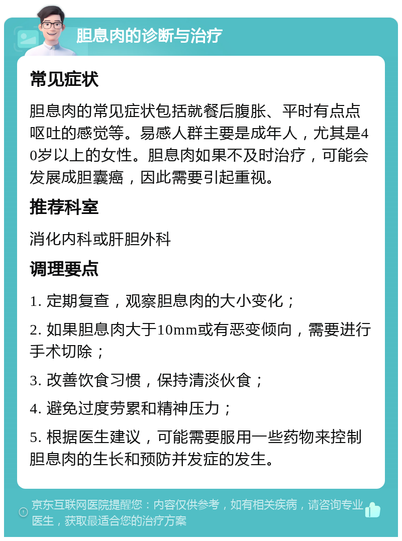 胆息肉的诊断与治疗 常见症状 胆息肉的常见症状包括就餐后腹胀、平时有点点呕吐的感觉等。易感人群主要是成年人，尤其是40岁以上的女性。胆息肉如果不及时治疗，可能会发展成胆囊癌，因此需要引起重视。 推荐科室 消化内科或肝胆外科 调理要点 1. 定期复查，观察胆息肉的大小变化； 2. 如果胆息肉大于10mm或有恶变倾向，需要进行手术切除； 3. 改善饮食习惯，保持清淡伙食； 4. 避免过度劳累和精神压力； 5. 根据医生建议，可能需要服用一些药物来控制胆息肉的生长和预防并发症的发生。