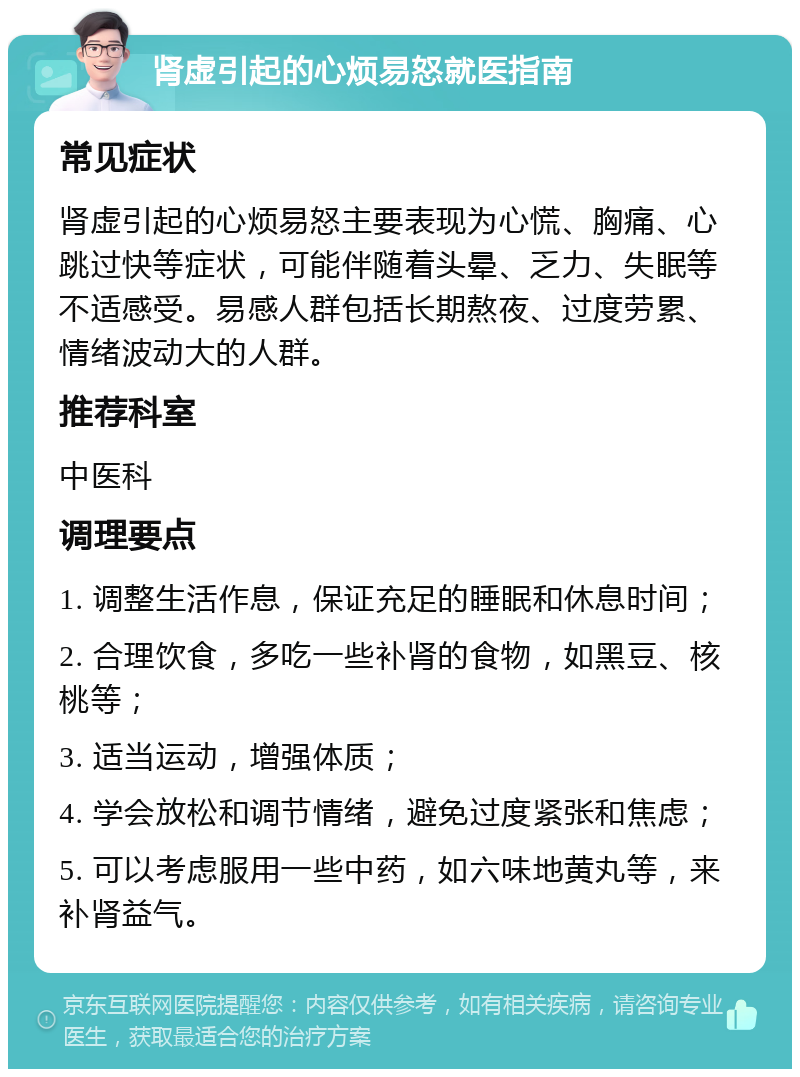 肾虚引起的心烦易怒就医指南 常见症状 肾虚引起的心烦易怒主要表现为心慌、胸痛、心跳过快等症状，可能伴随着头晕、乏力、失眠等不适感受。易感人群包括长期熬夜、过度劳累、情绪波动大的人群。 推荐科室 中医科 调理要点 1. 调整生活作息，保证充足的睡眠和休息时间； 2. 合理饮食，多吃一些补肾的食物，如黑豆、核桃等； 3. 适当运动，增强体质； 4. 学会放松和调节情绪，避免过度紧张和焦虑； 5. 可以考虑服用一些中药，如六味地黄丸等，来补肾益气。