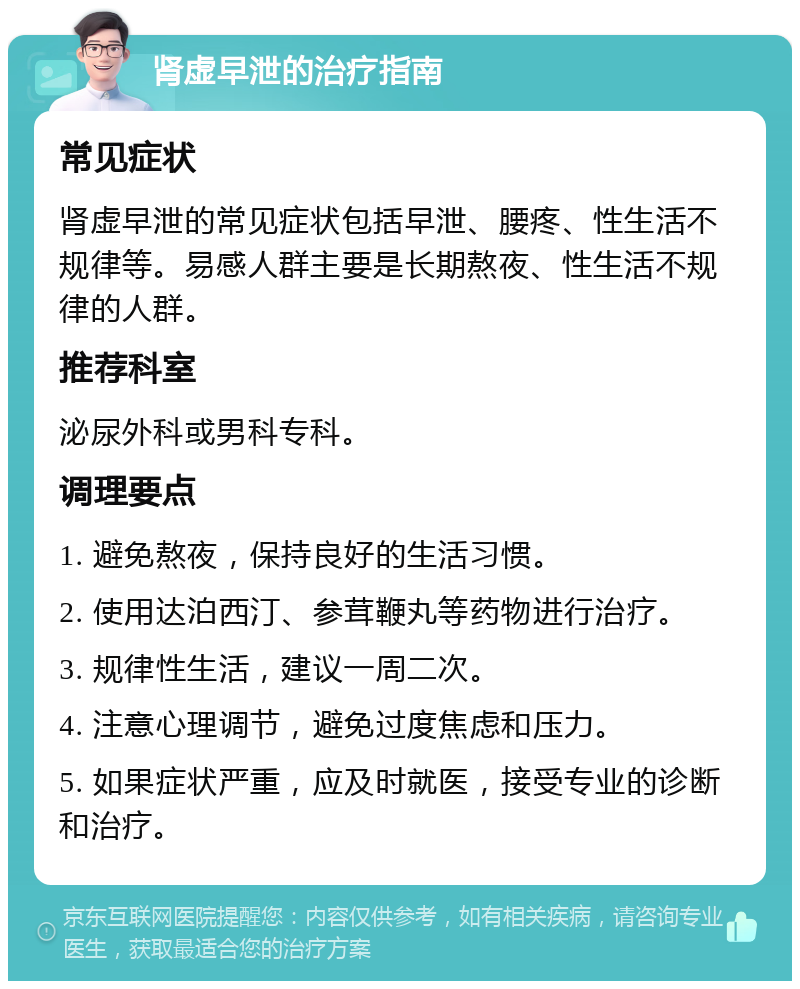 肾虚早泄的治疗指南 常见症状 肾虚早泄的常见症状包括早泄、腰疼、性生活不规律等。易感人群主要是长期熬夜、性生活不规律的人群。 推荐科室 泌尿外科或男科专科。 调理要点 1. 避免熬夜，保持良好的生活习惯。 2. 使用达泊西汀、参茸鞭丸等药物进行治疗。 3. 规律性生活，建议一周二次。 4. 注意心理调节，避免过度焦虑和压力。 5. 如果症状严重，应及时就医，接受专业的诊断和治疗。