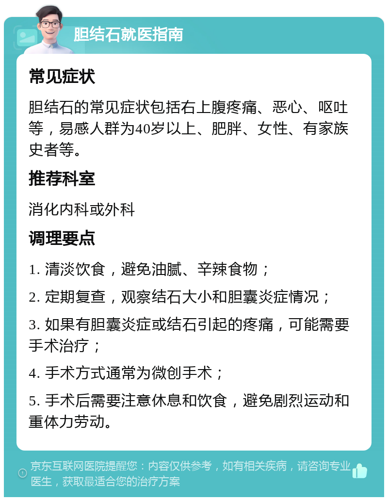 胆结石就医指南 常见症状 胆结石的常见症状包括右上腹疼痛、恶心、呕吐等，易感人群为40岁以上、肥胖、女性、有家族史者等。 推荐科室 消化内科或外科 调理要点 1. 清淡饮食，避免油腻、辛辣食物； 2. 定期复查，观察结石大小和胆囊炎症情况； 3. 如果有胆囊炎症或结石引起的疼痛，可能需要手术治疗； 4. 手术方式通常为微创手术； 5. 手术后需要注意休息和饮食，避免剧烈运动和重体力劳动。