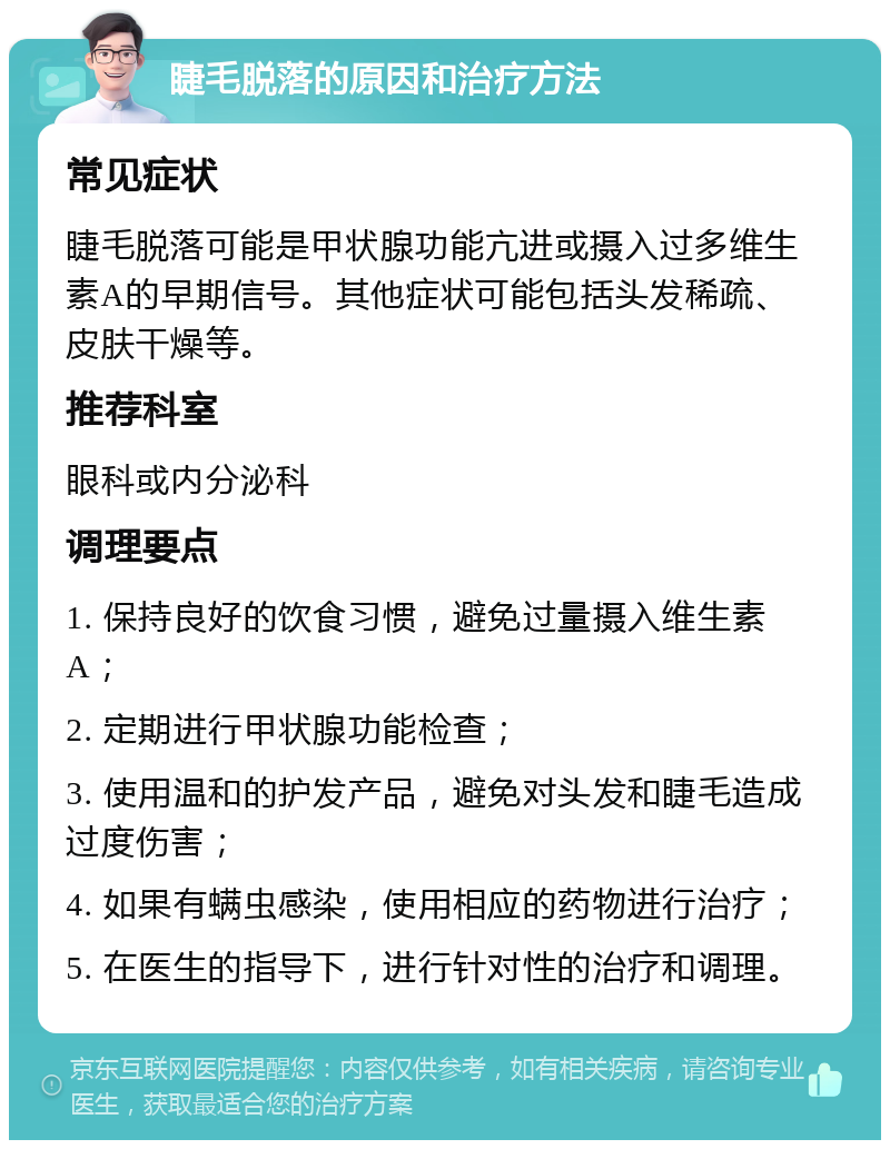 睫毛脱落的原因和治疗方法 常见症状 睫毛脱落可能是甲状腺功能亢进或摄入过多维生素A的早期信号。其他症状可能包括头发稀疏、皮肤干燥等。 推荐科室 眼科或内分泌科 调理要点 1. 保持良好的饮食习惯，避免过量摄入维生素A； 2. 定期进行甲状腺功能检查； 3. 使用温和的护发产品，避免对头发和睫毛造成过度伤害； 4. 如果有螨虫感染，使用相应的药物进行治疗； 5. 在医生的指导下，进行针对性的治疗和调理。