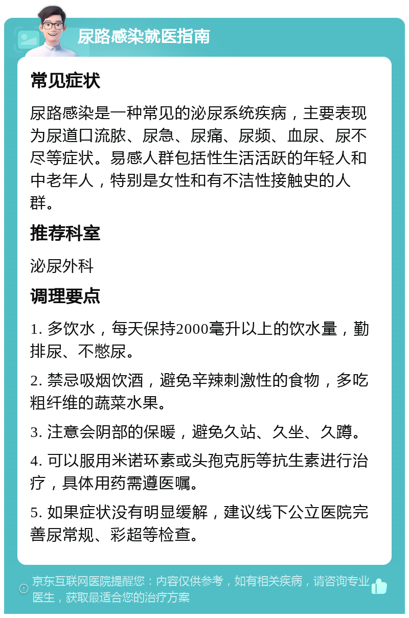 尿路感染就医指南 常见症状 尿路感染是一种常见的泌尿系统疾病，主要表现为尿道口流脓、尿急、尿痛、尿频、血尿、尿不尽等症状。易感人群包括性生活活跃的年轻人和中老年人，特别是女性和有不洁性接触史的人群。 推荐科室 泌尿外科 调理要点 1. 多饮水，每天保持2000毫升以上的饮水量，勤排尿、不憋尿。 2. 禁忌吸烟饮酒，避免辛辣刺激性的食物，多吃粗纤维的蔬菜水果。 3. 注意会阴部的保暖，避免久站、久坐、久蹲。 4. 可以服用米诺环素或头孢克肟等抗生素进行治疗，具体用药需遵医嘱。 5. 如果症状没有明显缓解，建议线下公立医院完善尿常规、彩超等检查。