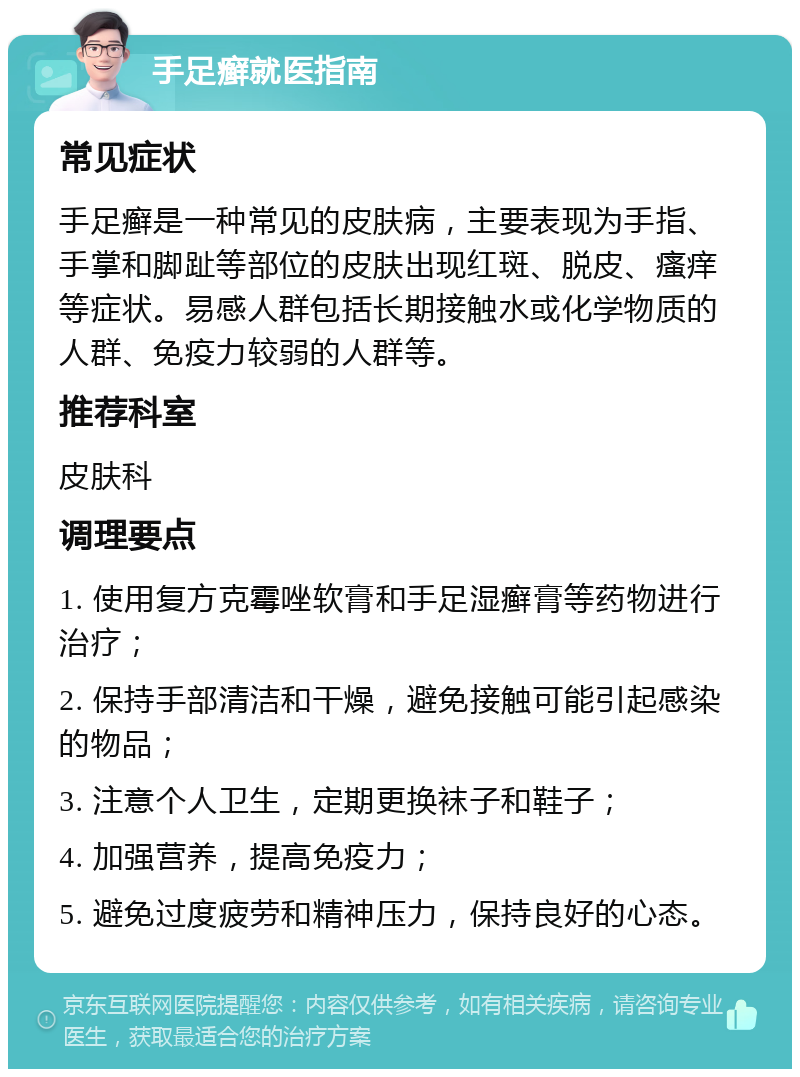 手足癣就医指南 常见症状 手足癣是一种常见的皮肤病，主要表现为手指、手掌和脚趾等部位的皮肤出现红斑、脱皮、瘙痒等症状。易感人群包括长期接触水或化学物质的人群、免疫力较弱的人群等。 推荐科室 皮肤科 调理要点 1. 使用复方克霉唑软膏和手足湿癣膏等药物进行治疗； 2. 保持手部清洁和干燥，避免接触可能引起感染的物品； 3. 注意个人卫生，定期更换袜子和鞋子； 4. 加强营养，提高免疫力； 5. 避免过度疲劳和精神压力，保持良好的心态。