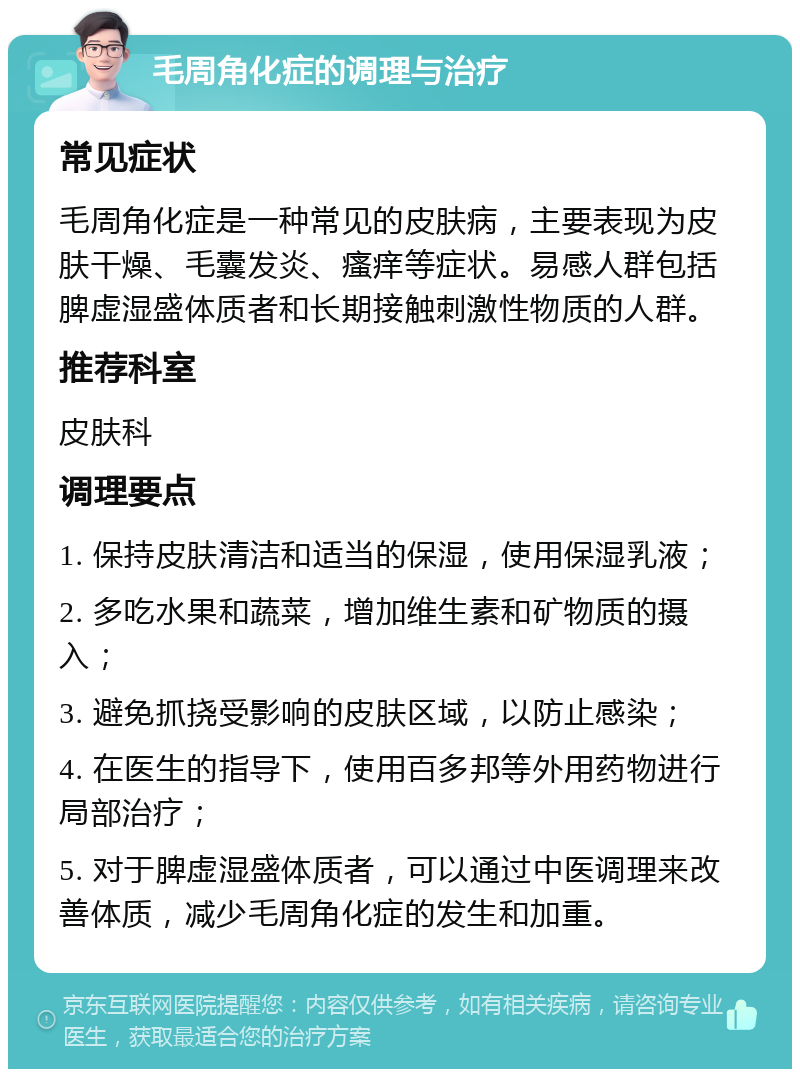 毛周角化症的调理与治疗 常见症状 毛周角化症是一种常见的皮肤病，主要表现为皮肤干燥、毛囊发炎、瘙痒等症状。易感人群包括脾虚湿盛体质者和长期接触刺激性物质的人群。 推荐科室 皮肤科 调理要点 1. 保持皮肤清洁和适当的保湿，使用保湿乳液； 2. 多吃水果和蔬菜，增加维生素和矿物质的摄入； 3. 避免抓挠受影响的皮肤区域，以防止感染； 4. 在医生的指导下，使用百多邦等外用药物进行局部治疗； 5. 对于脾虚湿盛体质者，可以通过中医调理来改善体质，减少毛周角化症的发生和加重。