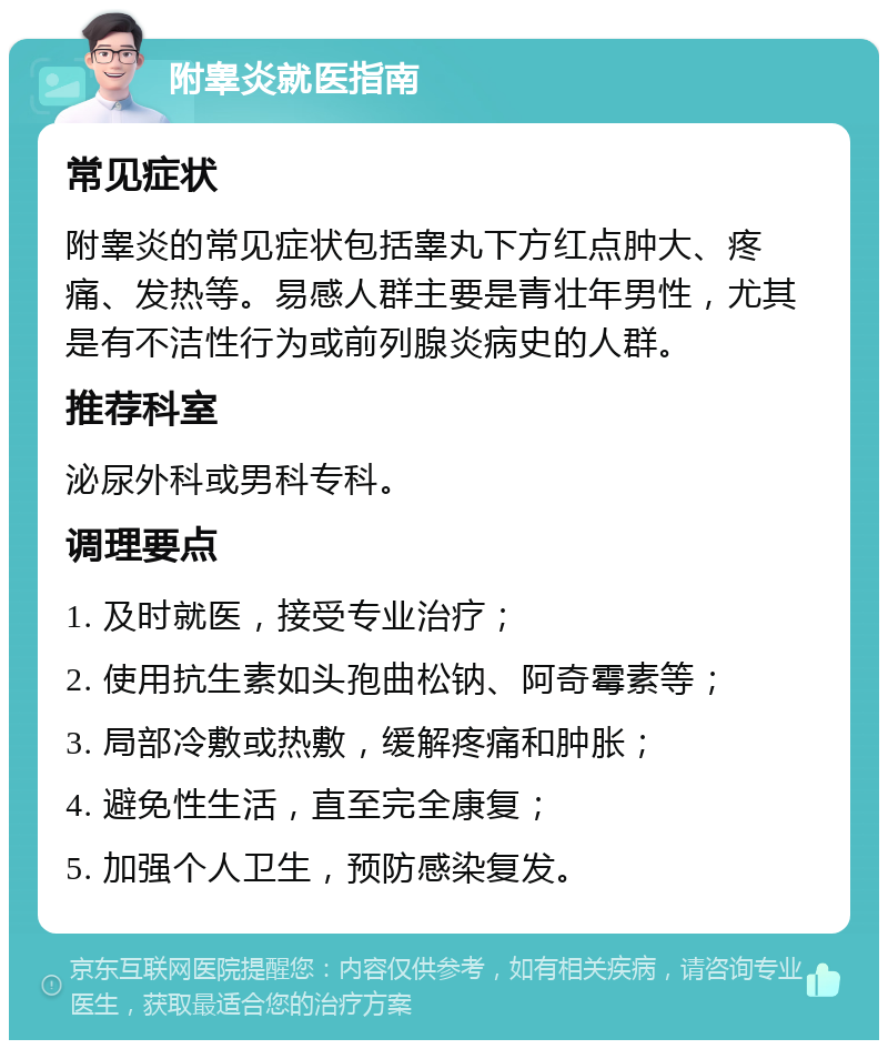 附睾炎就医指南 常见症状 附睾炎的常见症状包括睾丸下方红点肿大、疼痛、发热等。易感人群主要是青壮年男性，尤其是有不洁性行为或前列腺炎病史的人群。 推荐科室 泌尿外科或男科专科。 调理要点 1. 及时就医，接受专业治疗； 2. 使用抗生素如头孢曲松钠、阿奇霉素等； 3. 局部冷敷或热敷，缓解疼痛和肿胀； 4. 避免性生活，直至完全康复； 5. 加强个人卫生，预防感染复发。