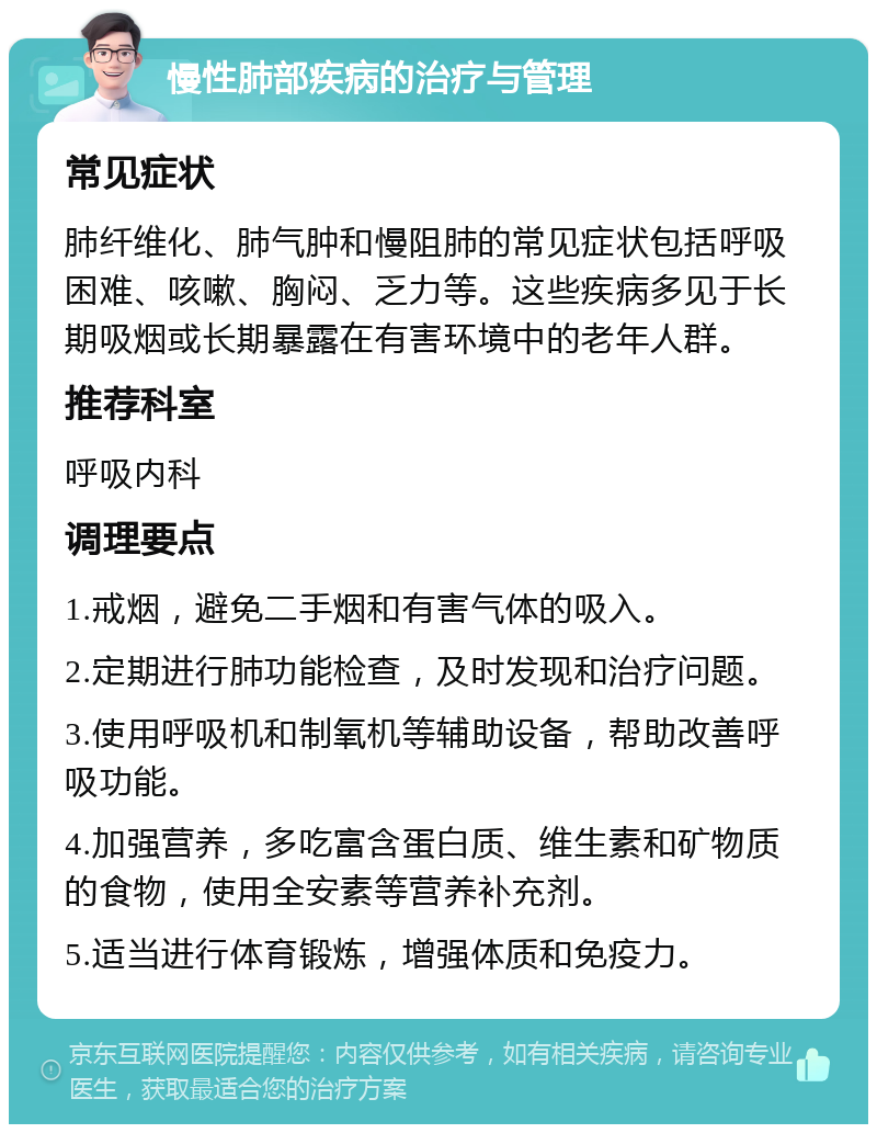 慢性肺部疾病的治疗与管理 常见症状 肺纤维化、肺气肿和慢阻肺的常见症状包括呼吸困难、咳嗽、胸闷、乏力等。这些疾病多见于长期吸烟或长期暴露在有害环境中的老年人群。 推荐科室 呼吸内科 调理要点 1.戒烟，避免二手烟和有害气体的吸入。 2.定期进行肺功能检查，及时发现和治疗问题。 3.使用呼吸机和制氧机等辅助设备，帮助改善呼吸功能。 4.加强营养，多吃富含蛋白质、维生素和矿物质的食物，使用全安素等营养补充剂。 5.适当进行体育锻炼，增强体质和免疫力。