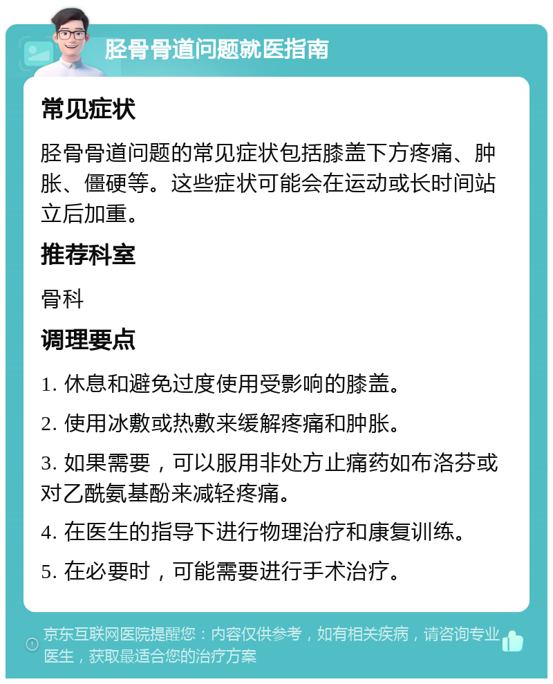 胫骨骨道问题就医指南 常见症状 胫骨骨道问题的常见症状包括膝盖下方疼痛、肿胀、僵硬等。这些症状可能会在运动或长时间站立后加重。 推荐科室 骨科 调理要点 1. 休息和避免过度使用受影响的膝盖。 2. 使用冰敷或热敷来缓解疼痛和肿胀。 3. 如果需要，可以服用非处方止痛药如布洛芬或对乙酰氨基酚来减轻疼痛。 4. 在医生的指导下进行物理治疗和康复训练。 5. 在必要时，可能需要进行手术治疗。