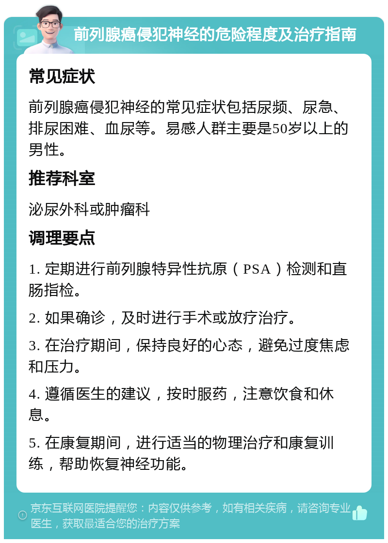 前列腺癌侵犯神经的危险程度及治疗指南 常见症状 前列腺癌侵犯神经的常见症状包括尿频、尿急、排尿困难、血尿等。易感人群主要是50岁以上的男性。 推荐科室 泌尿外科或肿瘤科 调理要点 1. 定期进行前列腺特异性抗原（PSA）检测和直肠指检。 2. 如果确诊，及时进行手术或放疗治疗。 3. 在治疗期间，保持良好的心态，避免过度焦虑和压力。 4. 遵循医生的建议，按时服药，注意饮食和休息。 5. 在康复期间，进行适当的物理治疗和康复训练，帮助恢复神经功能。