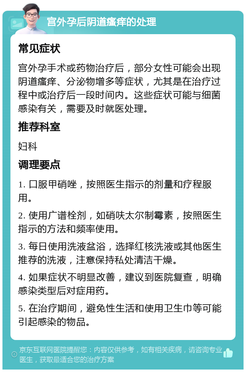 宫外孕后阴道瘙痒的处理 常见症状 宫外孕手术或药物治疗后，部分女性可能会出现阴道瘙痒、分泌物增多等症状，尤其是在治疗过程中或治疗后一段时间内。这些症状可能与细菌感染有关，需要及时就医处理。 推荐科室 妇科 调理要点 1. 口服甲硝唑，按照医生指示的剂量和疗程服用。 2. 使用广谱栓剂，如硝呋太尔制霉素，按照医生指示的方法和频率使用。 3. 每日使用洗液盆浴，选择红核洗液或其他医生推荐的洗液，注意保持私处清洁干燥。 4. 如果症状不明显改善，建议到医院复查，明确感染类型后对症用药。 5. 在治疗期间，避免性生活和使用卫生巾等可能引起感染的物品。