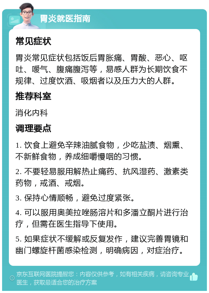 胃炎就医指南 常见症状 胃炎常见症状包括饭后胃胀痛、胃酸、恶心、呕吐、嗳气、腹痛腹泻等，易感人群为长期饮食不规律、过度饮酒、吸烟者以及压力大的人群。 推荐科室 消化内科 调理要点 1. 饮食上避免辛辣油腻食物，少吃盐渍、烟熏、不新鲜食物，养成细嚼慢咽的习惯。 2. 不要轻易服用解热止痛药、抗风湿药、激素类药物，戒酒、戒烟。 3. 保持心情顺畅，避免过度紧张。 4. 可以服用奥美拉唑肠溶片和多潘立酮片进行治疗，但需在医生指导下使用。 5. 如果症状不缓解或反复发作，建议完善胃镜和幽门螺旋杆菌感染检测，明确病因，对症治疗。