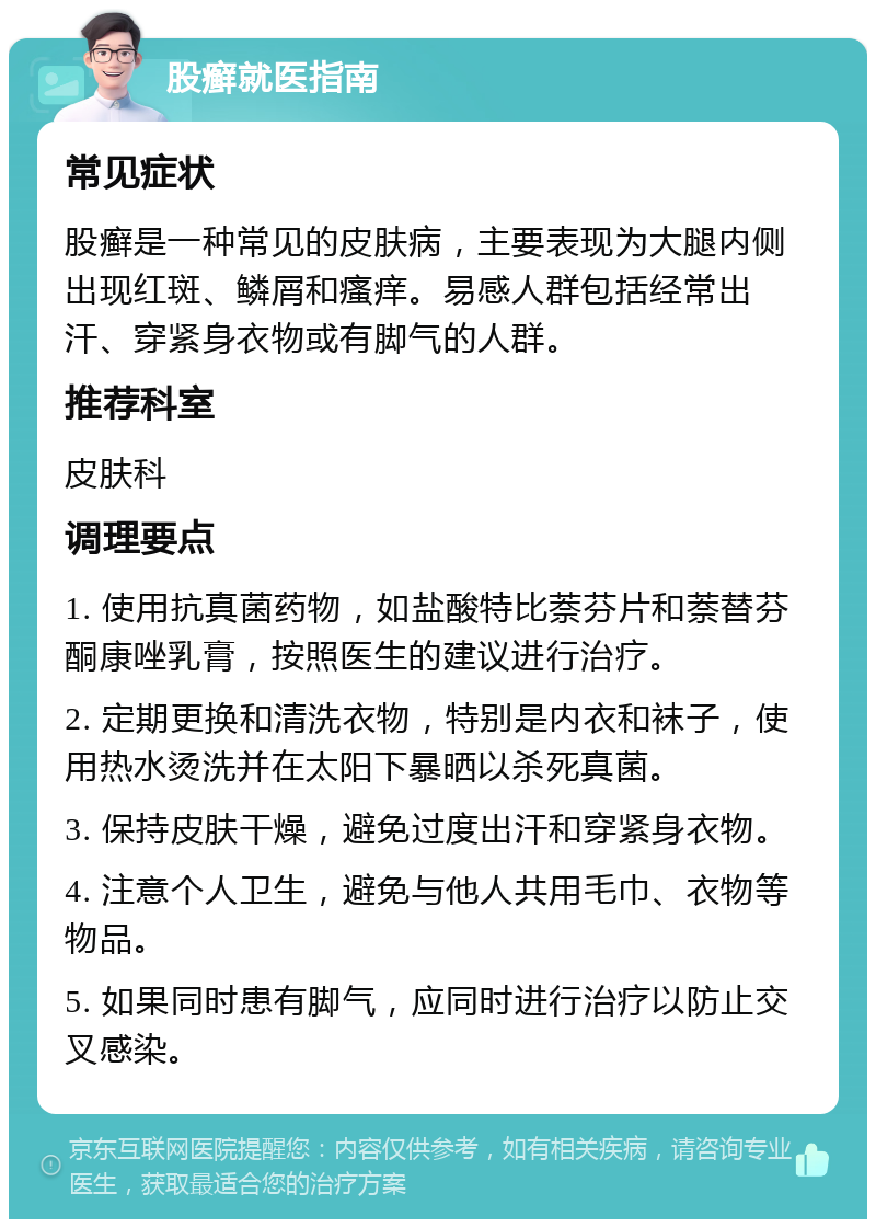 股癣就医指南 常见症状 股癣是一种常见的皮肤病，主要表现为大腿内侧出现红斑、鳞屑和瘙痒。易感人群包括经常出汗、穿紧身衣物或有脚气的人群。 推荐科室 皮肤科 调理要点 1. 使用抗真菌药物，如盐酸特比萘芬片和萘替芬酮康唑乳膏，按照医生的建议进行治疗。 2. 定期更换和清洗衣物，特别是内衣和袜子，使用热水烫洗并在太阳下暴晒以杀死真菌。 3. 保持皮肤干燥，避免过度出汗和穿紧身衣物。 4. 注意个人卫生，避免与他人共用毛巾、衣物等物品。 5. 如果同时患有脚气，应同时进行治疗以防止交叉感染。