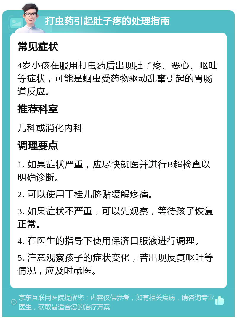 打虫药引起肚子疼的处理指南 常见症状 4岁小孩在服用打虫药后出现肚子疼、恶心、呕吐等症状，可能是蛔虫受药物驱动乱窜引起的胃肠道反应。 推荐科室 儿科或消化内科 调理要点 1. 如果症状严重，应尽快就医并进行B超检查以明确诊断。 2. 可以使用丁桂儿脐贴缓解疼痛。 3. 如果症状不严重，可以先观察，等待孩子恢复正常。 4. 在医生的指导下使用保济口服液进行调理。 5. 注意观察孩子的症状变化，若出现反复呕吐等情况，应及时就医。