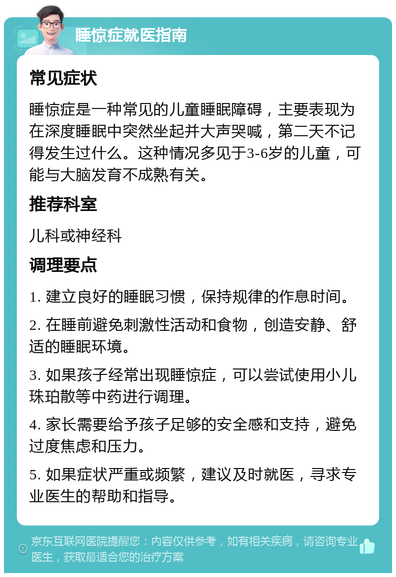 睡惊症就医指南 常见症状 睡惊症是一种常见的儿童睡眠障碍，主要表现为在深度睡眠中突然坐起并大声哭喊，第二天不记得发生过什么。这种情况多见于3-6岁的儿童，可能与大脑发育不成熟有关。 推荐科室 儿科或神经科 调理要点 1. 建立良好的睡眠习惯，保持规律的作息时间。 2. 在睡前避免刺激性活动和食物，创造安静、舒适的睡眠环境。 3. 如果孩子经常出现睡惊症，可以尝试使用小儿珠珀散等中药进行调理。 4. 家长需要给予孩子足够的安全感和支持，避免过度焦虑和压力。 5. 如果症状严重或频繁，建议及时就医，寻求专业医生的帮助和指导。