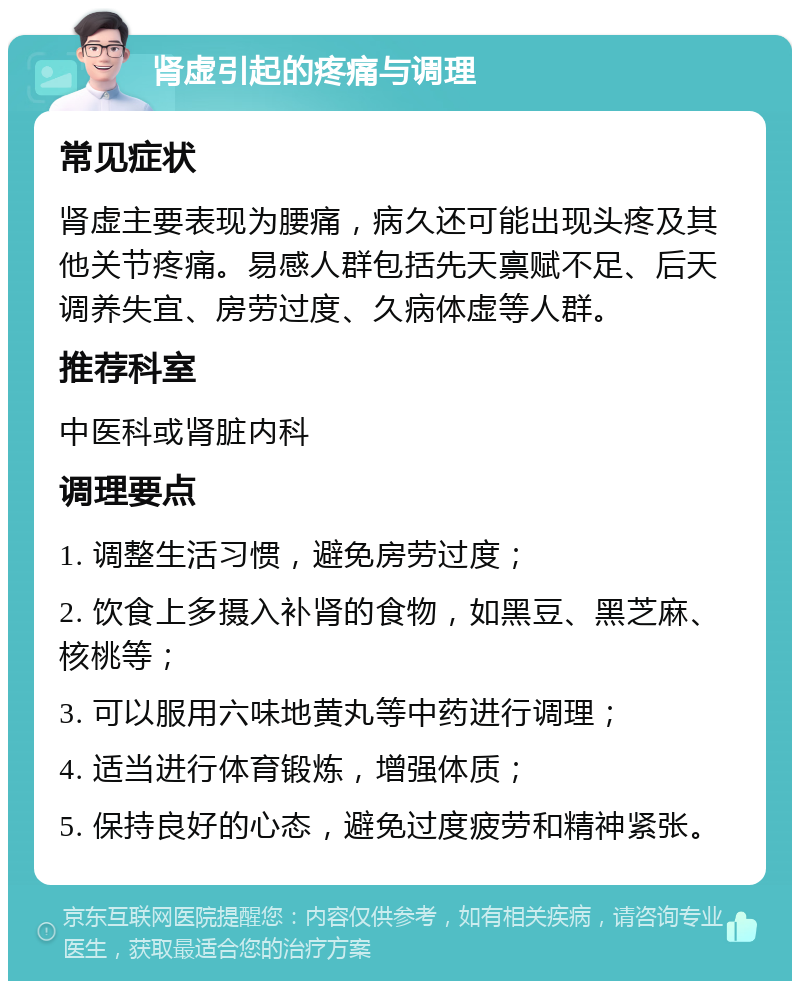 肾虚引起的疼痛与调理 常见症状 肾虚主要表现为腰痛，病久还可能出现头疼及其他关节疼痛。易感人群包括先天禀赋不足、后天调养失宜、房劳过度、久病体虚等人群。 推荐科室 中医科或肾脏内科 调理要点 1. 调整生活习惯，避免房劳过度； 2. 饮食上多摄入补肾的食物，如黑豆、黑芝麻、核桃等； 3. 可以服用六味地黄丸等中药进行调理； 4. 适当进行体育锻炼，增强体质； 5. 保持良好的心态，避免过度疲劳和精神紧张。