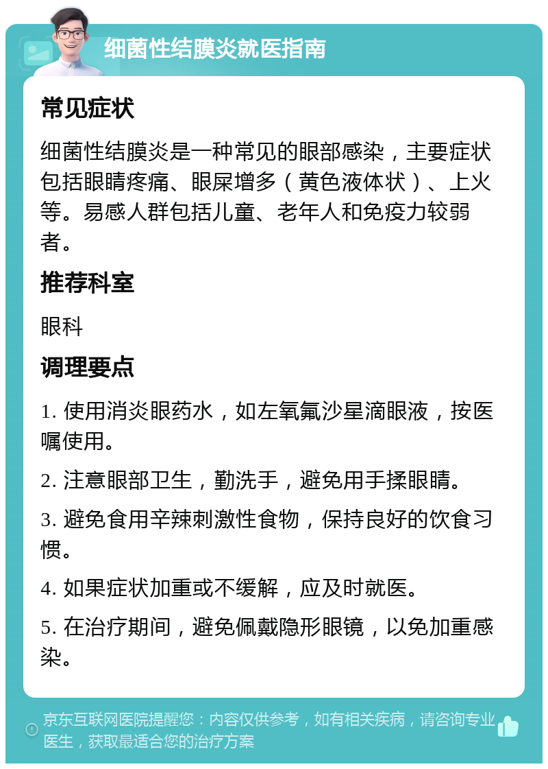 细菌性结膜炎就医指南 常见症状 细菌性结膜炎是一种常见的眼部感染，主要症状包括眼睛疼痛、眼屎增多（黄色液体状）、上火等。易感人群包括儿童、老年人和免疫力较弱者。 推荐科室 眼科 调理要点 1. 使用消炎眼药水，如左氧氟沙星滴眼液，按医嘱使用。 2. 注意眼部卫生，勤洗手，避免用手揉眼睛。 3. 避免食用辛辣刺激性食物，保持良好的饮食习惯。 4. 如果症状加重或不缓解，应及时就医。 5. 在治疗期间，避免佩戴隐形眼镜，以免加重感染。