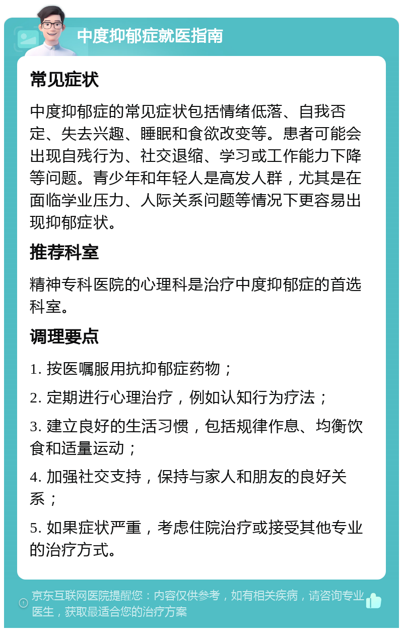 中度抑郁症就医指南 常见症状 中度抑郁症的常见症状包括情绪低落、自我否定、失去兴趣、睡眠和食欲改变等。患者可能会出现自残行为、社交退缩、学习或工作能力下降等问题。青少年和年轻人是高发人群，尤其是在面临学业压力、人际关系问题等情况下更容易出现抑郁症状。 推荐科室 精神专科医院的心理科是治疗中度抑郁症的首选科室。 调理要点 1. 按医嘱服用抗抑郁症药物； 2. 定期进行心理治疗，例如认知行为疗法； 3. 建立良好的生活习惯，包括规律作息、均衡饮食和适量运动； 4. 加强社交支持，保持与家人和朋友的良好关系； 5. 如果症状严重，考虑住院治疗或接受其他专业的治疗方式。