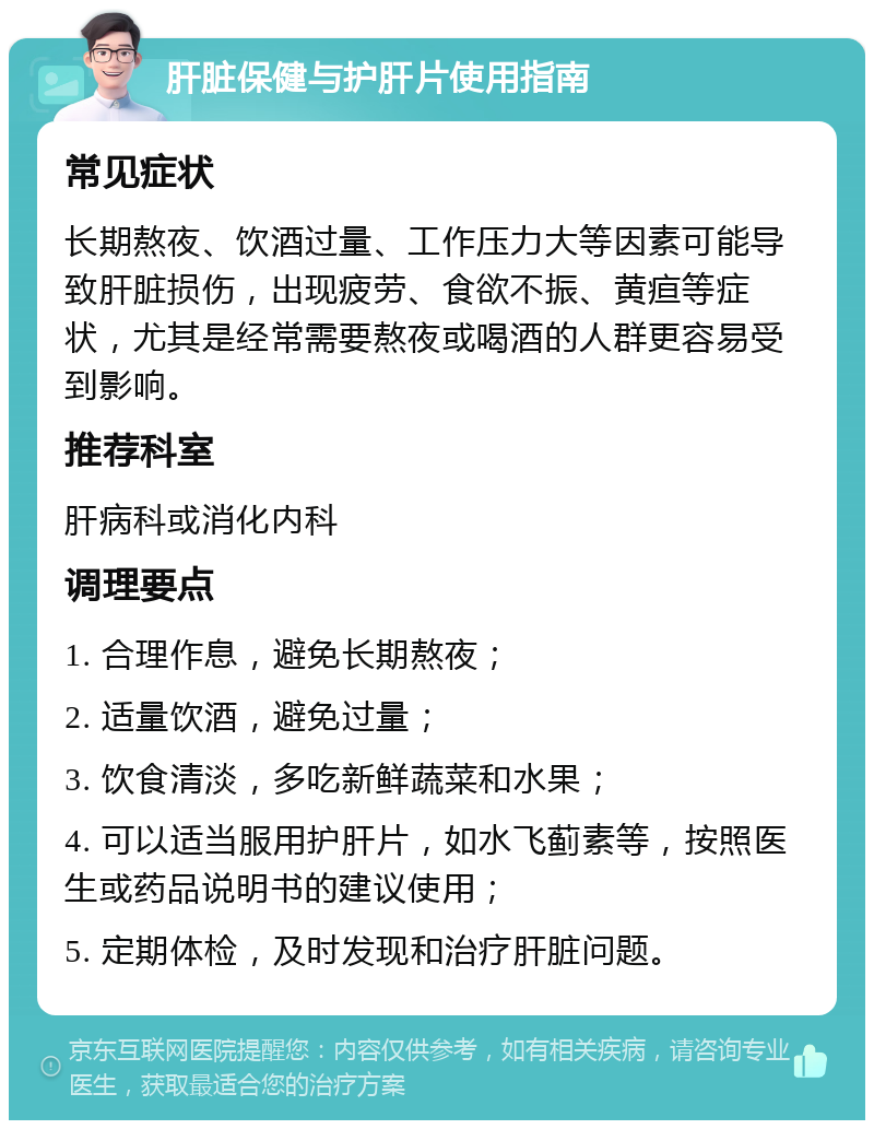 肝脏保健与护肝片使用指南 常见症状 长期熬夜、饮酒过量、工作压力大等因素可能导致肝脏损伤，出现疲劳、食欲不振、黄疸等症状，尤其是经常需要熬夜或喝酒的人群更容易受到影响。 推荐科室 肝病科或消化内科 调理要点 1. 合理作息，避免长期熬夜； 2. 适量饮酒，避免过量； 3. 饮食清淡，多吃新鲜蔬菜和水果； 4. 可以适当服用护肝片，如水飞蓟素等，按照医生或药品说明书的建议使用； 5. 定期体检，及时发现和治疗肝脏问题。