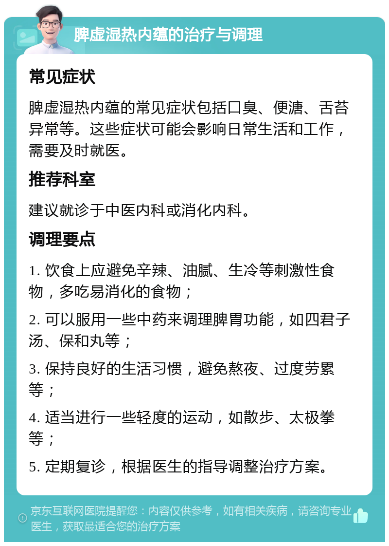 脾虚湿热内蕴的治疗与调理 常见症状 脾虚湿热内蕴的常见症状包括口臭、便溏、舌苔异常等。这些症状可能会影响日常生活和工作，需要及时就医。 推荐科室 建议就诊于中医内科或消化内科。 调理要点 1. 饮食上应避免辛辣、油腻、生冷等刺激性食物，多吃易消化的食物； 2. 可以服用一些中药来调理脾胃功能，如四君子汤、保和丸等； 3. 保持良好的生活习惯，避免熬夜、过度劳累等； 4. 适当进行一些轻度的运动，如散步、太极拳等； 5. 定期复诊，根据医生的指导调整治疗方案。