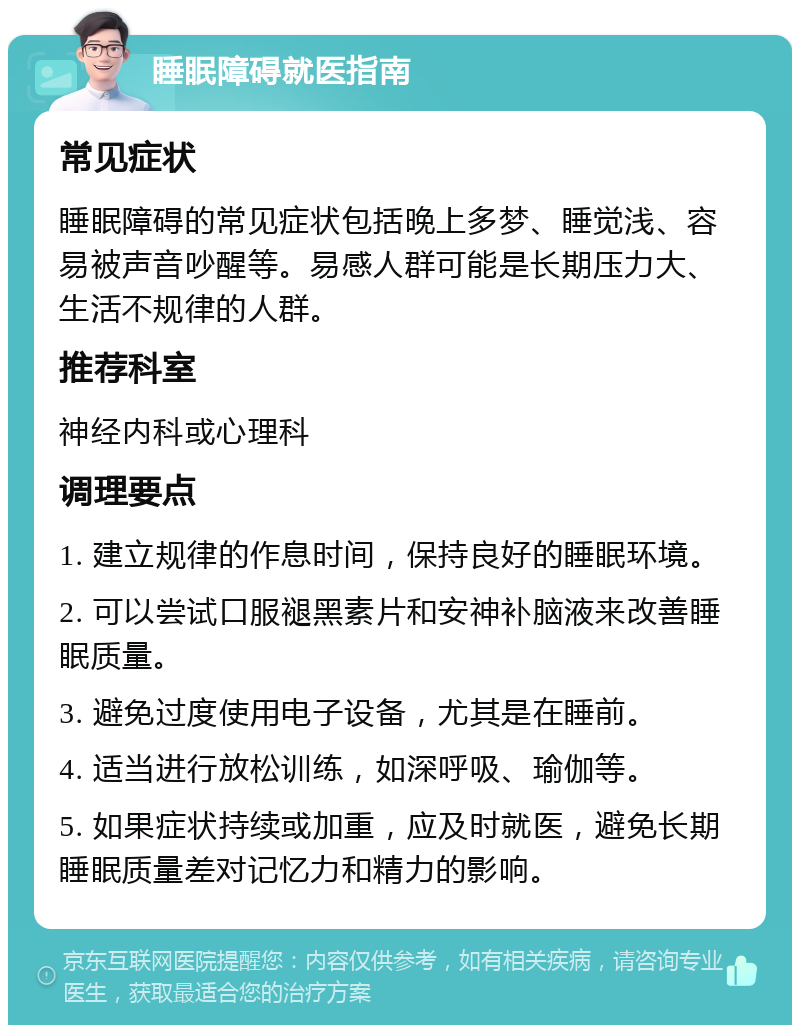 睡眠障碍就医指南 常见症状 睡眠障碍的常见症状包括晚上多梦、睡觉浅、容易被声音吵醒等。易感人群可能是长期压力大、生活不规律的人群。 推荐科室 神经内科或心理科 调理要点 1. 建立规律的作息时间，保持良好的睡眠环境。 2. 可以尝试口服褪黑素片和安神补脑液来改善睡眠质量。 3. 避免过度使用电子设备，尤其是在睡前。 4. 适当进行放松训练，如深呼吸、瑜伽等。 5. 如果症状持续或加重，应及时就医，避免长期睡眠质量差对记忆力和精力的影响。