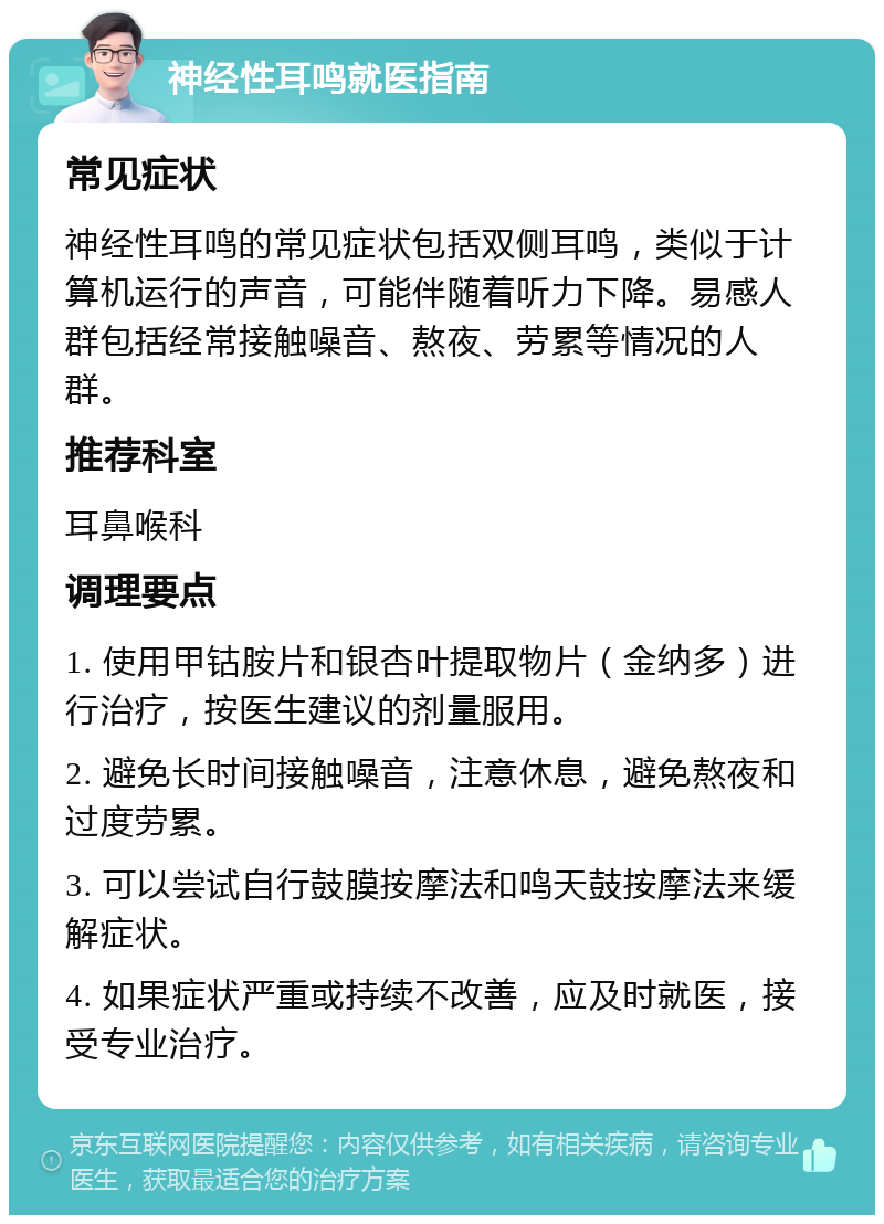 神经性耳鸣就医指南 常见症状 神经性耳鸣的常见症状包括双侧耳鸣，类似于计算机运行的声音，可能伴随着听力下降。易感人群包括经常接触噪音、熬夜、劳累等情况的人群。 推荐科室 耳鼻喉科 调理要点 1. 使用甲钴胺片和银杏叶提取物片（金纳多）进行治疗，按医生建议的剂量服用。 2. 避免长时间接触噪音，注意休息，避免熬夜和过度劳累。 3. 可以尝试自行鼓膜按摩法和鸣天鼓按摩法来缓解症状。 4. 如果症状严重或持续不改善，应及时就医，接受专业治疗。