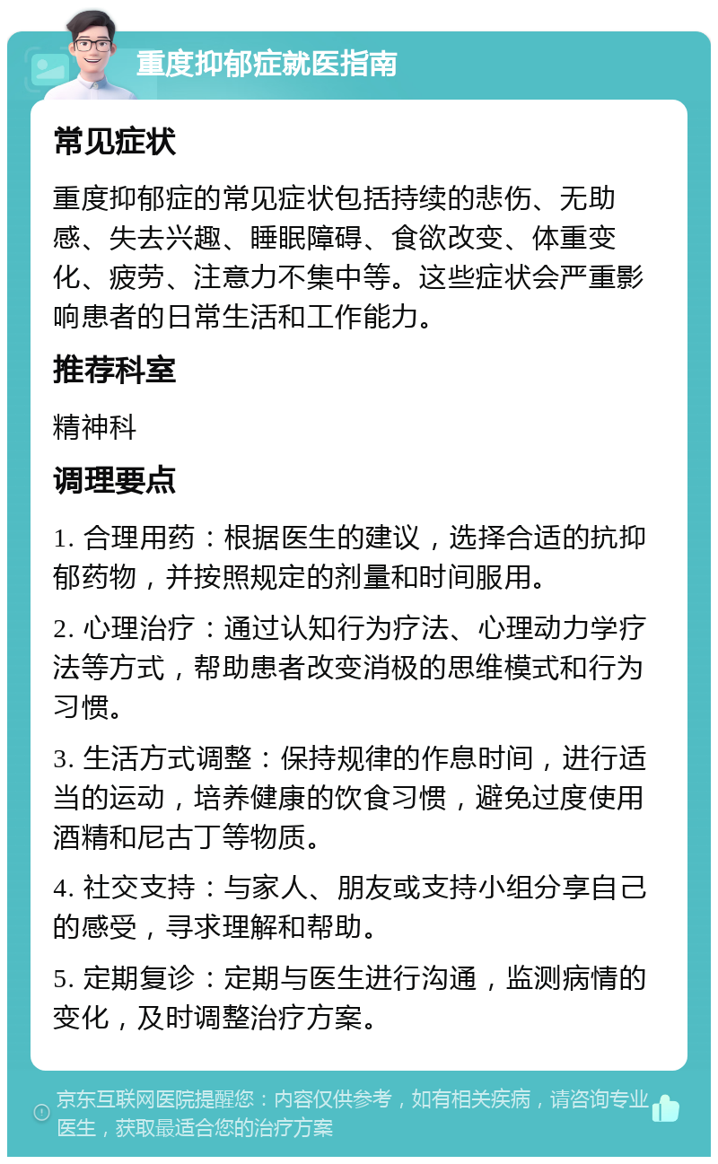 重度抑郁症就医指南 常见症状 重度抑郁症的常见症状包括持续的悲伤、无助感、失去兴趣、睡眠障碍、食欲改变、体重变化、疲劳、注意力不集中等。这些症状会严重影响患者的日常生活和工作能力。 推荐科室 精神科 调理要点 1. 合理用药：根据医生的建议，选择合适的抗抑郁药物，并按照规定的剂量和时间服用。 2. 心理治疗：通过认知行为疗法、心理动力学疗法等方式，帮助患者改变消极的思维模式和行为习惯。 3. 生活方式调整：保持规律的作息时间，进行适当的运动，培养健康的饮食习惯，避免过度使用酒精和尼古丁等物质。 4. 社交支持：与家人、朋友或支持小组分享自己的感受，寻求理解和帮助。 5. 定期复诊：定期与医生进行沟通，监测病情的变化，及时调整治疗方案。