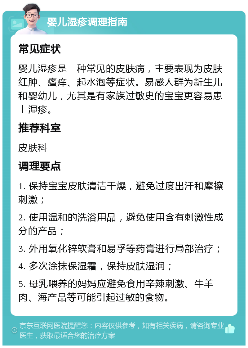 婴儿湿疹调理指南 常见症状 婴儿湿疹是一种常见的皮肤病，主要表现为皮肤红肿、瘙痒、起水泡等症状。易感人群为新生儿和婴幼儿，尤其是有家族过敏史的宝宝更容易患上湿疹。 推荐科室 皮肤科 调理要点 1. 保持宝宝皮肤清洁干燥，避免过度出汗和摩擦刺激； 2. 使用温和的洗浴用品，避免使用含有刺激性成分的产品； 3. 外用氧化锌软膏和易孚等药膏进行局部治疗； 4. 多次涂抹保湿霜，保持皮肤湿润； 5. 母乳喂养的妈妈应避免食用辛辣刺激、牛羊肉、海产品等可能引起过敏的食物。