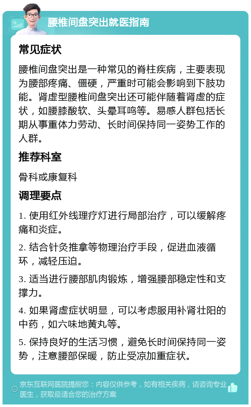 腰椎间盘突出就医指南 常见症状 腰椎间盘突出是一种常见的脊柱疾病，主要表现为腰部疼痛、僵硬，严重时可能会影响到下肢功能。肾虚型腰椎间盘突出还可能伴随着肾虚的症状，如腰膝酸软、头晕耳鸣等。易感人群包括长期从事重体力劳动、长时间保持同一姿势工作的人群。 推荐科室 骨科或康复科 调理要点 1. 使用红外线理疗灯进行局部治疗，可以缓解疼痛和炎症。 2. 结合针灸推拿等物理治疗手段，促进血液循环，减轻压迫。 3. 适当进行腰部肌肉锻炼，增强腰部稳定性和支撑力。 4. 如果肾虚症状明显，可以考虑服用补肾壮阳的中药，如六味地黄丸等。 5. 保持良好的生活习惯，避免长时间保持同一姿势，注意腰部保暖，防止受凉加重症状。