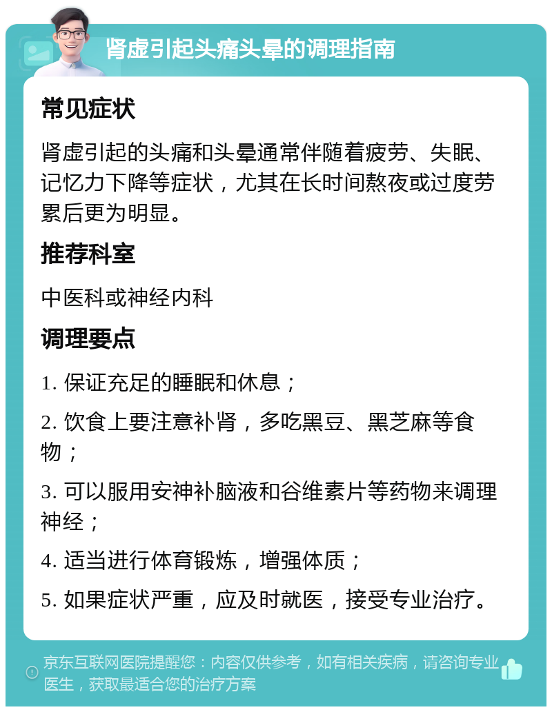 肾虚引起头痛头晕的调理指南 常见症状 肾虚引起的头痛和头晕通常伴随着疲劳、失眠、记忆力下降等症状，尤其在长时间熬夜或过度劳累后更为明显。 推荐科室 中医科或神经内科 调理要点 1. 保证充足的睡眠和休息； 2. 饮食上要注意补肾，多吃黑豆、黑芝麻等食物； 3. 可以服用安神补脑液和谷维素片等药物来调理神经； 4. 适当进行体育锻炼，增强体质； 5. 如果症状严重，应及时就医，接受专业治疗。