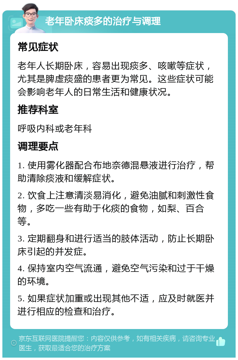 老年卧床痰多的治疗与调理 常见症状 老年人长期卧床，容易出现痰多、咳嗽等症状，尤其是脾虚痰盛的患者更为常见。这些症状可能会影响老年人的日常生活和健康状况。 推荐科室 呼吸内科或老年科 调理要点 1. 使用雾化器配合布地奈德混悬液进行治疗，帮助清除痰液和缓解症状。 2. 饮食上注意清淡易消化，避免油腻和刺激性食物，多吃一些有助于化痰的食物，如梨、百合等。 3. 定期翻身和进行适当的肢体活动，防止长期卧床引起的并发症。 4. 保持室内空气流通，避免空气污染和过于干燥的环境。 5. 如果症状加重或出现其他不适，应及时就医并进行相应的检查和治疗。