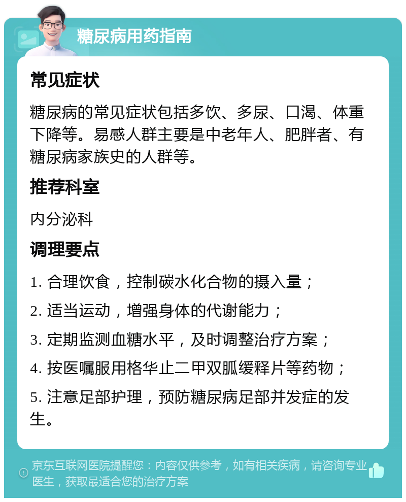 糖尿病用药指南 常见症状 糖尿病的常见症状包括多饮、多尿、口渴、体重下降等。易感人群主要是中老年人、肥胖者、有糖尿病家族史的人群等。 推荐科室 内分泌科 调理要点 1. 合理饮食，控制碳水化合物的摄入量； 2. 适当运动，增强身体的代谢能力； 3. 定期监测血糖水平，及时调整治疗方案； 4. 按医嘱服用格华止二甲双胍缓释片等药物； 5. 注意足部护理，预防糖尿病足部并发症的发生。