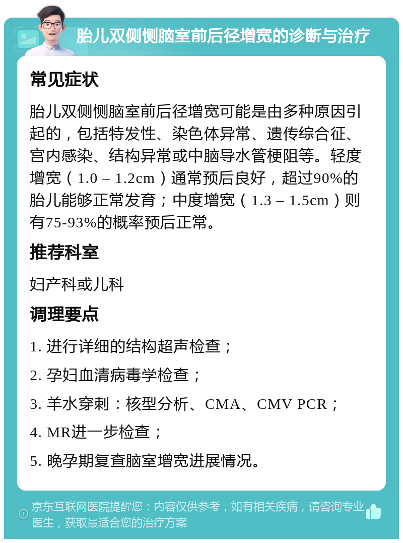 胎儿双侧恻脑室前后径增宽的诊断与治疗 常见症状 胎儿双侧恻脑室前后径增宽可能是由多种原因引起的，包括特发性、染色体异常、遗传综合征、宫内感染、结构异常或中脑导水管梗阻等。轻度增宽（1.0 – 1.2cm）通常预后良好，超过90%的胎儿能够正常发育；中度增宽（1.3 – 1.5cm）则有75-93%的概率预后正常。 推荐科室 妇产科或儿科 调理要点 1. 进行详细的结构超声检查； 2. 孕妇血清病毒学检查； 3. 羊水穿刺：核型分析、CMA、CMV PCR； 4. MR进一步检查； 5. 晚孕期复查脑室增宽进展情况。