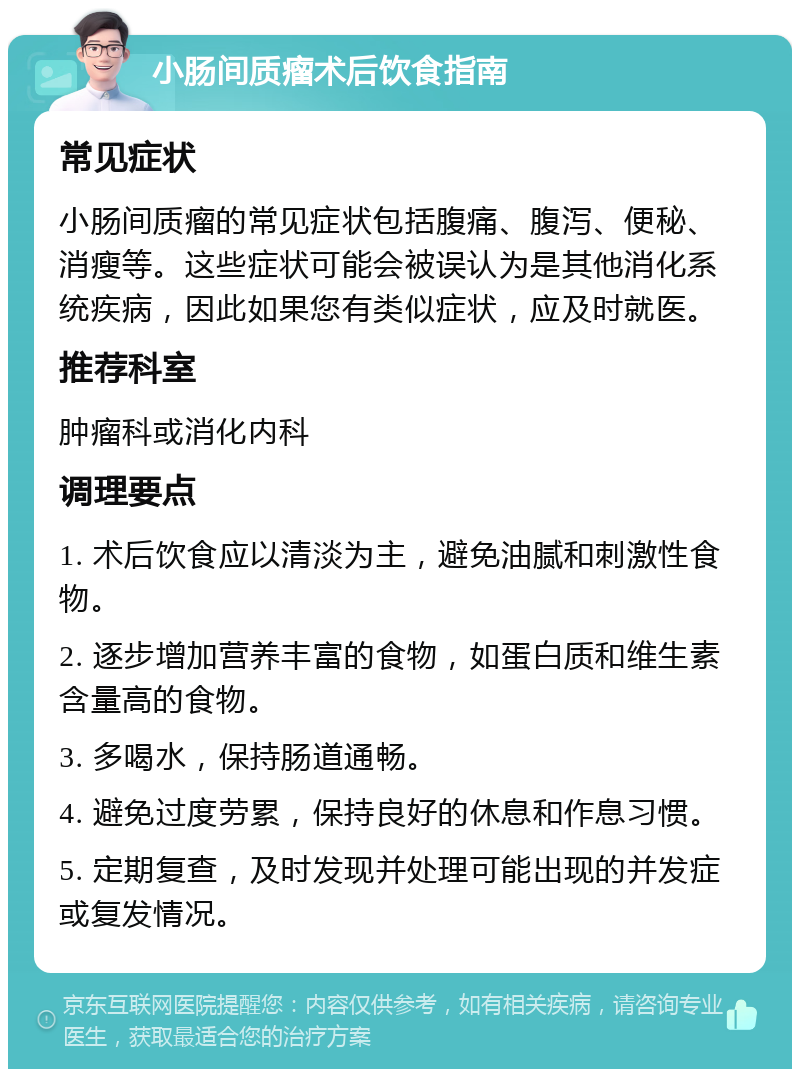 小肠间质瘤术后饮食指南 常见症状 小肠间质瘤的常见症状包括腹痛、腹泻、便秘、消瘦等。这些症状可能会被误认为是其他消化系统疾病，因此如果您有类似症状，应及时就医。 推荐科室 肿瘤科或消化内科 调理要点 1. 术后饮食应以清淡为主，避免油腻和刺激性食物。 2. 逐步增加营养丰富的食物，如蛋白质和维生素含量高的食物。 3. 多喝水，保持肠道通畅。 4. 避免过度劳累，保持良好的休息和作息习惯。 5. 定期复查，及时发现并处理可能出现的并发症或复发情况。