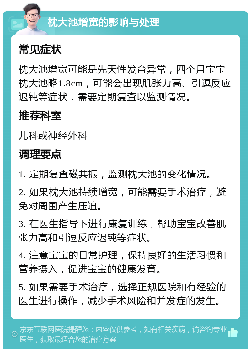 枕大池增宽的影响与处理 常见症状 枕大池增宽可能是先天性发育异常，四个月宝宝枕大池略1.8cm，可能会出现肌张力高、引逗反应迟钝等症状，需要定期复查以监测情况。 推荐科室 儿科或神经外科 调理要点 1. 定期复查磁共振，监测枕大池的变化情况。 2. 如果枕大池持续增宽，可能需要手术治疗，避免对周围产生压迫。 3. 在医生指导下进行康复训练，帮助宝宝改善肌张力高和引逗反应迟钝等症状。 4. 注意宝宝的日常护理，保持良好的生活习惯和营养摄入，促进宝宝的健康发育。 5. 如果需要手术治疗，选择正规医院和有经验的医生进行操作，减少手术风险和并发症的发生。