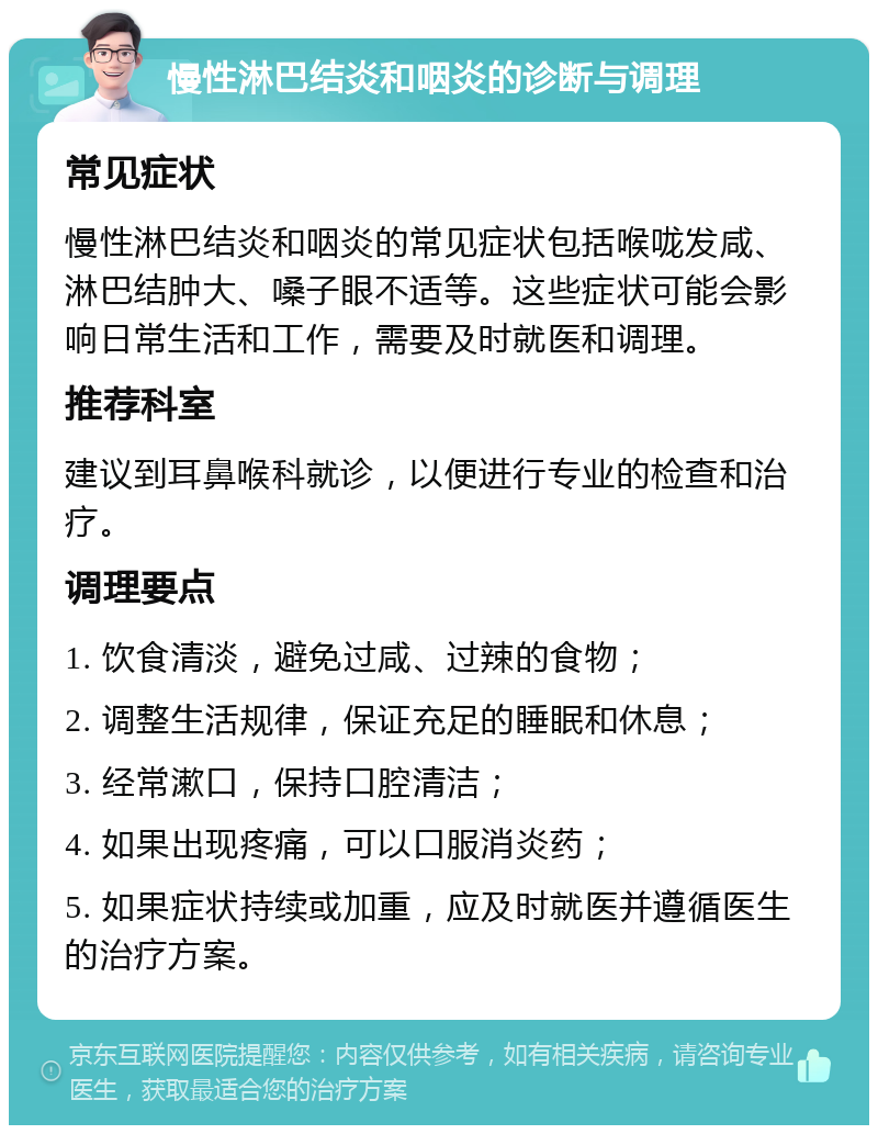 慢性淋巴结炎和咽炎的诊断与调理 常见症状 慢性淋巴结炎和咽炎的常见症状包括喉咙发咸、淋巴结肿大、嗓子眼不适等。这些症状可能会影响日常生活和工作，需要及时就医和调理。 推荐科室 建议到耳鼻喉科就诊，以便进行专业的检查和治疗。 调理要点 1. 饮食清淡，避免过咸、过辣的食物； 2. 调整生活规律，保证充足的睡眠和休息； 3. 经常漱口，保持口腔清洁； 4. 如果出现疼痛，可以口服消炎药； 5. 如果症状持续或加重，应及时就医并遵循医生的治疗方案。