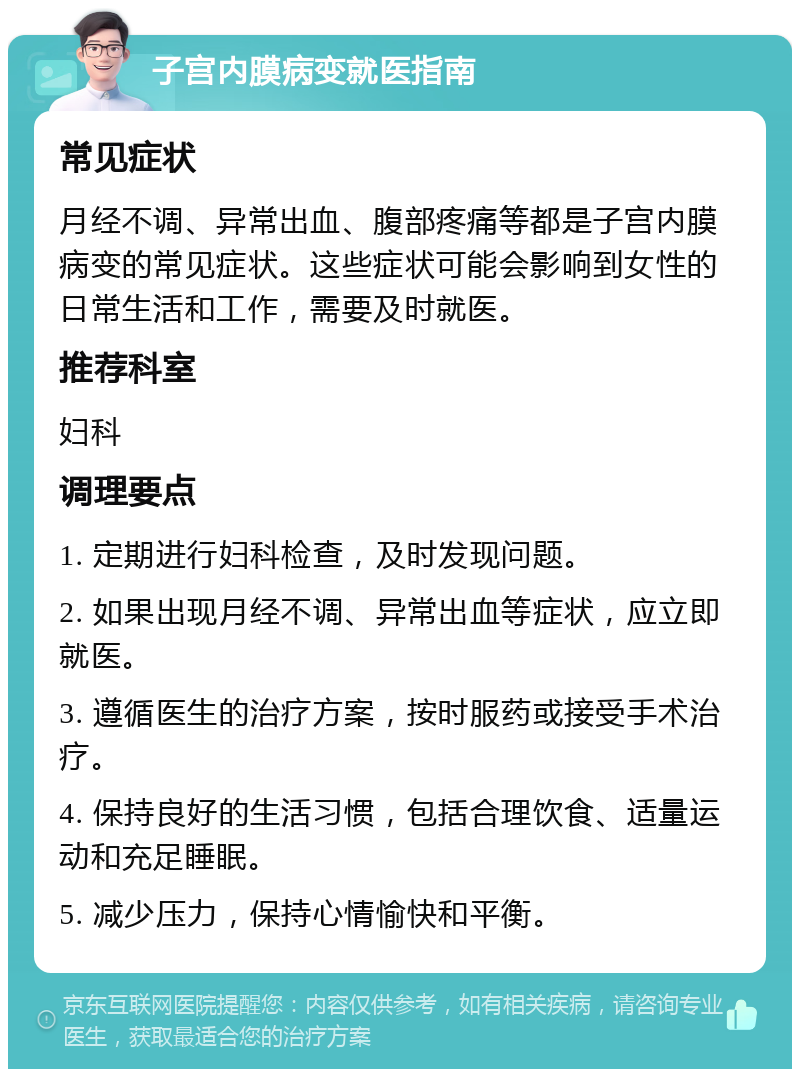 子宫内膜病变就医指南 常见症状 月经不调、异常出血、腹部疼痛等都是子宫内膜病变的常见症状。这些症状可能会影响到女性的日常生活和工作，需要及时就医。 推荐科室 妇科 调理要点 1. 定期进行妇科检查，及时发现问题。 2. 如果出现月经不调、异常出血等症状，应立即就医。 3. 遵循医生的治疗方案，按时服药或接受手术治疗。 4. 保持良好的生活习惯，包括合理饮食、适量运动和充足睡眠。 5. 减少压力，保持心情愉快和平衡。