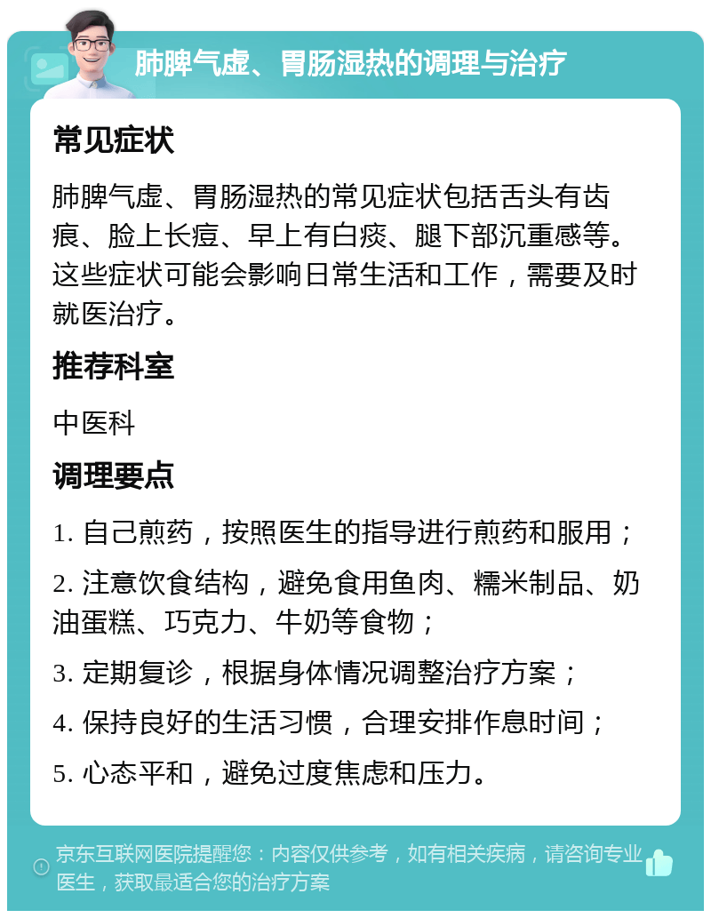 肺脾气虚、胃肠湿热的调理与治疗 常见症状 肺脾气虚、胃肠湿热的常见症状包括舌头有齿痕、脸上长痘、早上有白痰、腿下部沉重感等。这些症状可能会影响日常生活和工作，需要及时就医治疗。 推荐科室 中医科 调理要点 1. 自己煎药，按照医生的指导进行煎药和服用； 2. 注意饮食结构，避免食用鱼肉、糯米制品、奶油蛋糕、巧克力、牛奶等食物； 3. 定期复诊，根据身体情况调整治疗方案； 4. 保持良好的生活习惯，合理安排作息时间； 5. 心态平和，避免过度焦虑和压力。