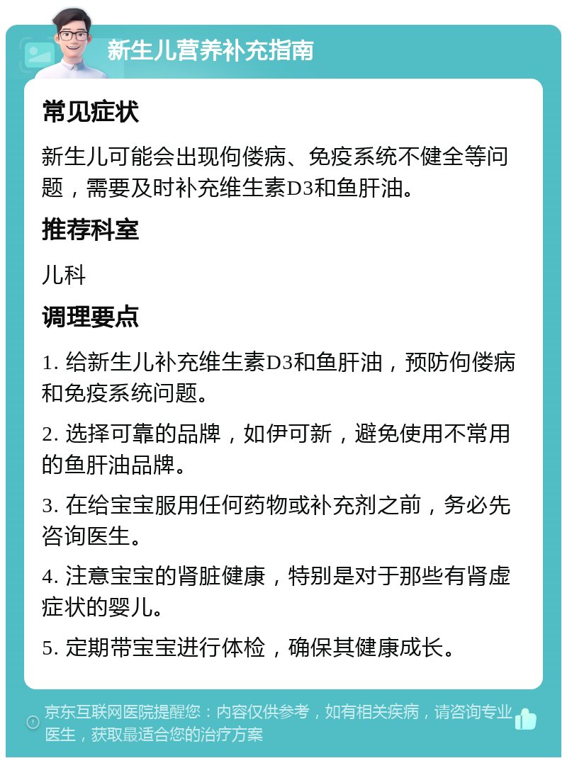 新生儿营养补充指南 常见症状 新生儿可能会出现佝偻病、免疫系统不健全等问题，需要及时补充维生素D3和鱼肝油。 推荐科室 儿科 调理要点 1. 给新生儿补充维生素D3和鱼肝油，预防佝偻病和免疫系统问题。 2. 选择可靠的品牌，如伊可新，避免使用不常用的鱼肝油品牌。 3. 在给宝宝服用任何药物或补充剂之前，务必先咨询医生。 4. 注意宝宝的肾脏健康，特别是对于那些有肾虚症状的婴儿。 5. 定期带宝宝进行体检，确保其健康成长。