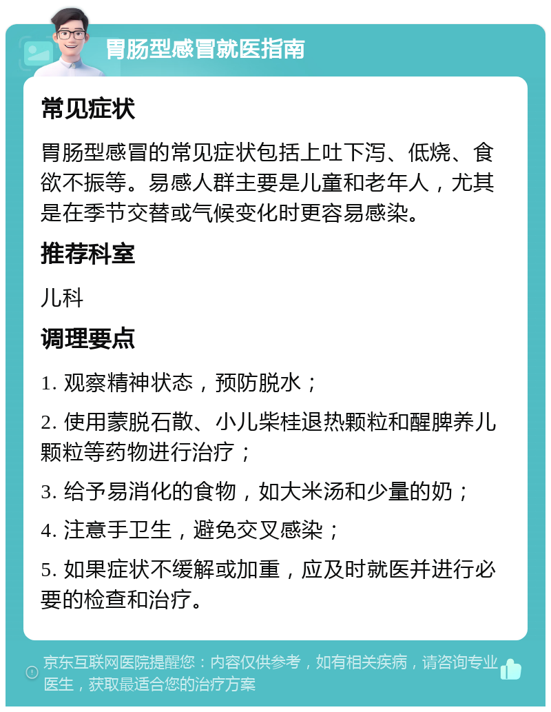 胃肠型感冒就医指南 常见症状 胃肠型感冒的常见症状包括上吐下泻、低烧、食欲不振等。易感人群主要是儿童和老年人，尤其是在季节交替或气候变化时更容易感染。 推荐科室 儿科 调理要点 1. 观察精神状态，预防脱水； 2. 使用蒙脱石散、小儿柴桂退热颗粒和醒脾养儿颗粒等药物进行治疗； 3. 给予易消化的食物，如大米汤和少量的奶； 4. 注意手卫生，避免交叉感染； 5. 如果症状不缓解或加重，应及时就医并进行必要的检查和治疗。