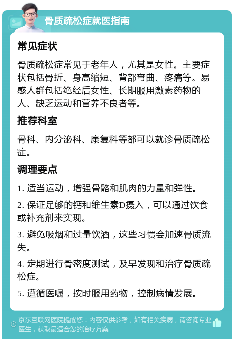 骨质疏松症就医指南 常见症状 骨质疏松症常见于老年人，尤其是女性。主要症状包括骨折、身高缩短、背部弯曲、疼痛等。易感人群包括绝经后女性、长期服用激素药物的人、缺乏运动和营养不良者等。 推荐科室 骨科、内分泌科、康复科等都可以就诊骨质疏松症。 调理要点 1. 适当运动，增强骨骼和肌肉的力量和弹性。 2. 保证足够的钙和维生素D摄入，可以通过饮食或补充剂来实现。 3. 避免吸烟和过量饮酒，这些习惯会加速骨质流失。 4. 定期进行骨密度测试，及早发现和治疗骨质疏松症。 5. 遵循医嘱，按时服用药物，控制病情发展。