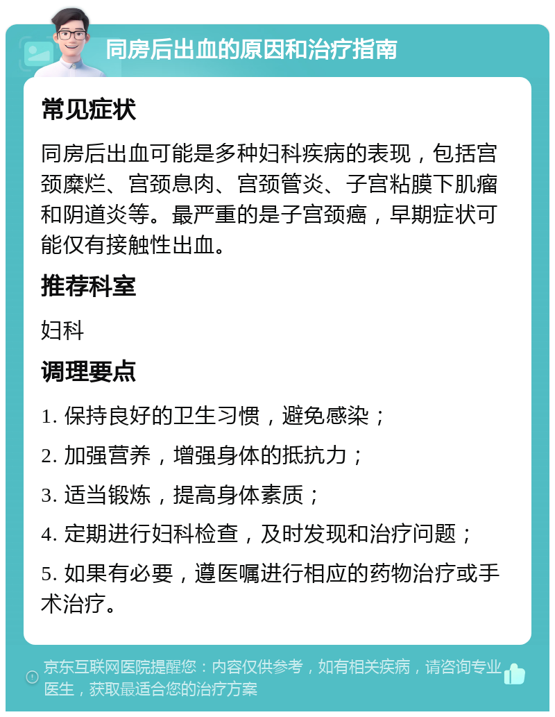 同房后出血的原因和治疗指南 常见症状 同房后出血可能是多种妇科疾病的表现，包括宫颈糜烂、宫颈息肉、宫颈管炎、子宫粘膜下肌瘤和阴道炎等。最严重的是子宫颈癌，早期症状可能仅有接触性出血。 推荐科室 妇科 调理要点 1. 保持良好的卫生习惯，避免感染； 2. 加强营养，增强身体的抵抗力； 3. 适当锻炼，提高身体素质； 4. 定期进行妇科检查，及时发现和治疗问题； 5. 如果有必要，遵医嘱进行相应的药物治疗或手术治疗。