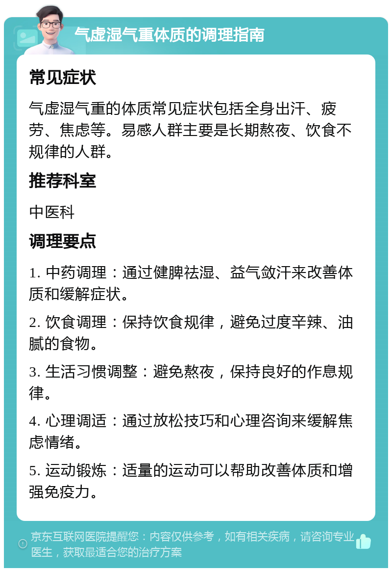 气虚湿气重体质的调理指南 常见症状 气虚湿气重的体质常见症状包括全身出汗、疲劳、焦虑等。易感人群主要是长期熬夜、饮食不规律的人群。 推荐科室 中医科 调理要点 1. 中药调理：通过健脾祛湿、益气敛汗来改善体质和缓解症状。 2. 饮食调理：保持饮食规律，避免过度辛辣、油腻的食物。 3. 生活习惯调整：避免熬夜，保持良好的作息规律。 4. 心理调适：通过放松技巧和心理咨询来缓解焦虑情绪。 5. 运动锻炼：适量的运动可以帮助改善体质和增强免疫力。