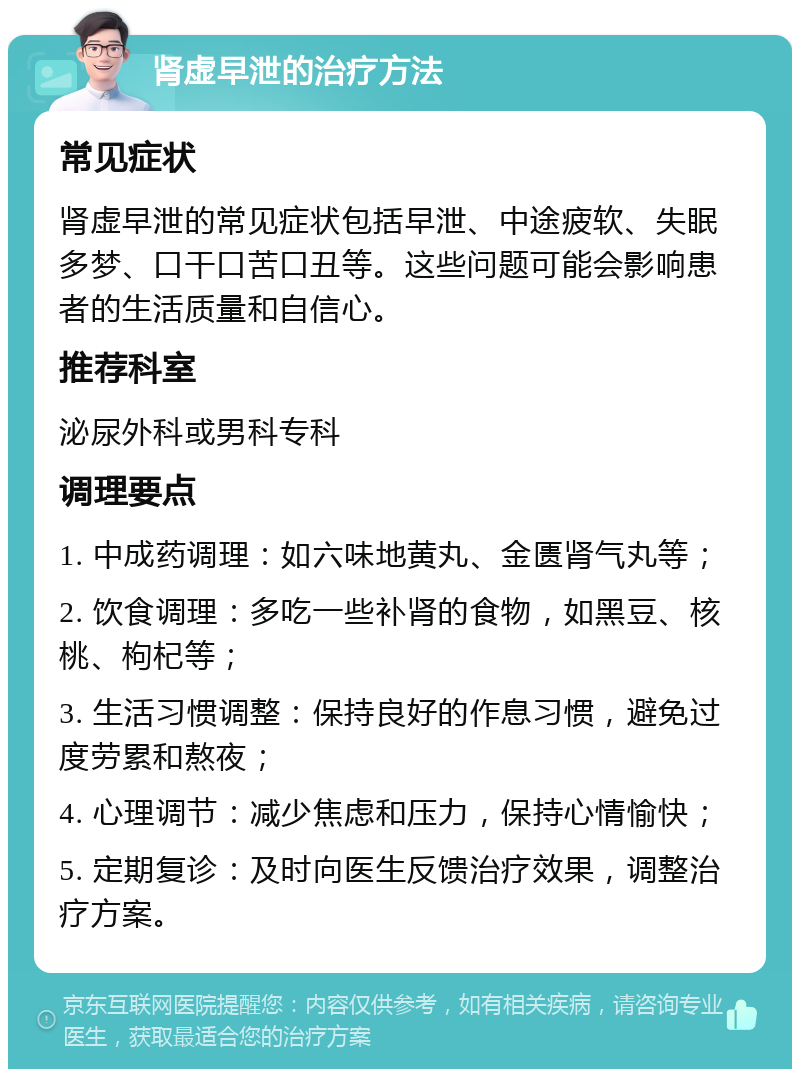 肾虚早泄的治疗方法 常见症状 肾虚早泄的常见症状包括早泄、中途疲软、失眠多梦、口干口苦口丑等。这些问题可能会影响患者的生活质量和自信心。 推荐科室 泌尿外科或男科专科 调理要点 1. 中成药调理：如六味地黄丸、金匮肾气丸等； 2. 饮食调理：多吃一些补肾的食物，如黑豆、核桃、枸杞等； 3. 生活习惯调整：保持良好的作息习惯，避免过度劳累和熬夜； 4. 心理调节：减少焦虑和压力，保持心情愉快； 5. 定期复诊：及时向医生反馈治疗效果，调整治疗方案。